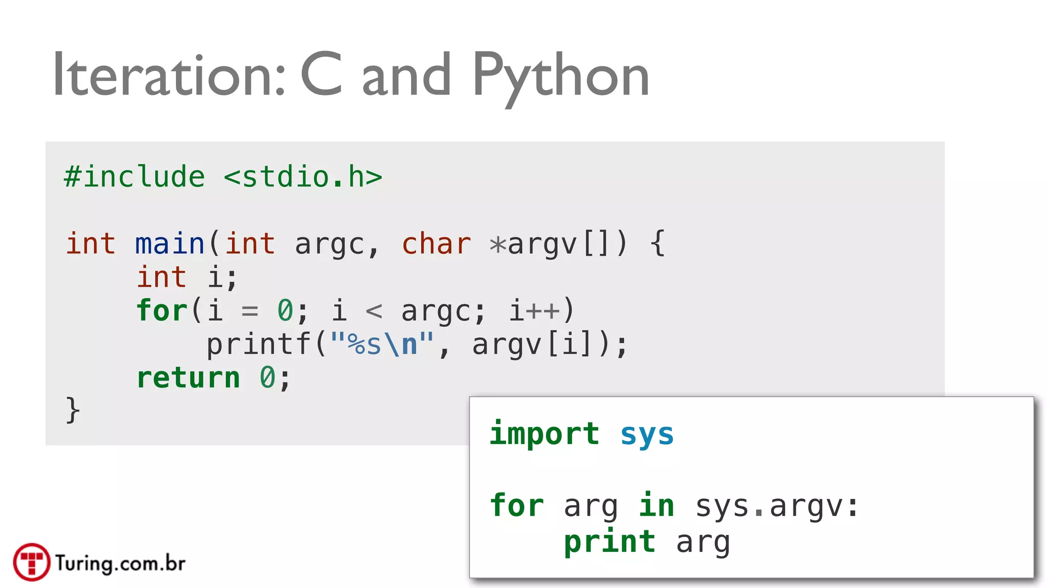 @ramalhoorg
Iteration: C and Python
#include <stdio.h>
int main(int argc, char *argv[]) {
int i;
for(i = 0; i < argc; i++)
printf("%sn", argv[i]);
return 0;
}
import sys
for arg in sys.argv:
print arg
 