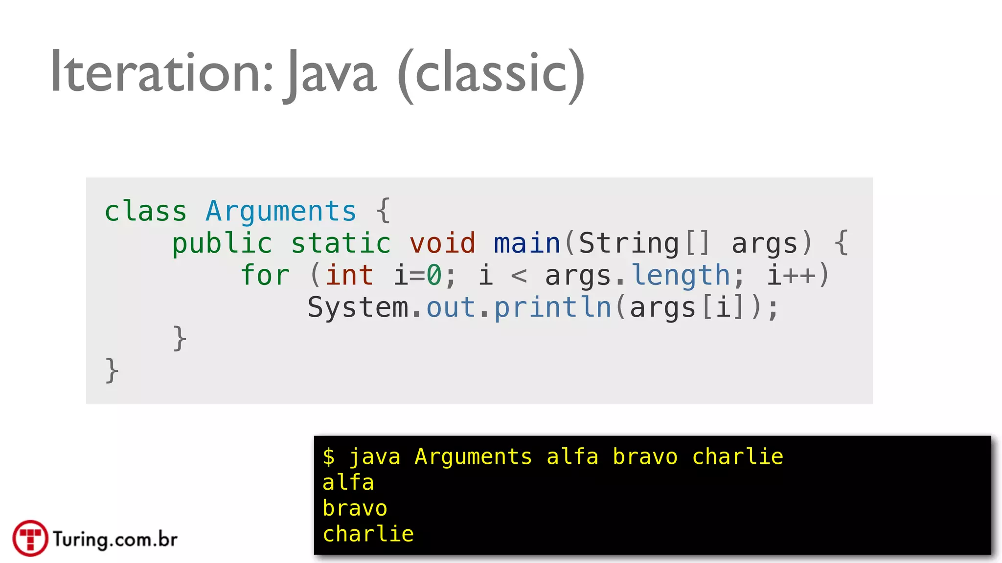 @ramalhoorg
Iteration: Java (classic)
class Arguments {
public static void main(String[] args) {
for (int i=0; i < args.length; i++)
System.out.println(args[i]);
}
}
$ java Arguments alfa bravo charlie
alfa
bravo
charlie
 