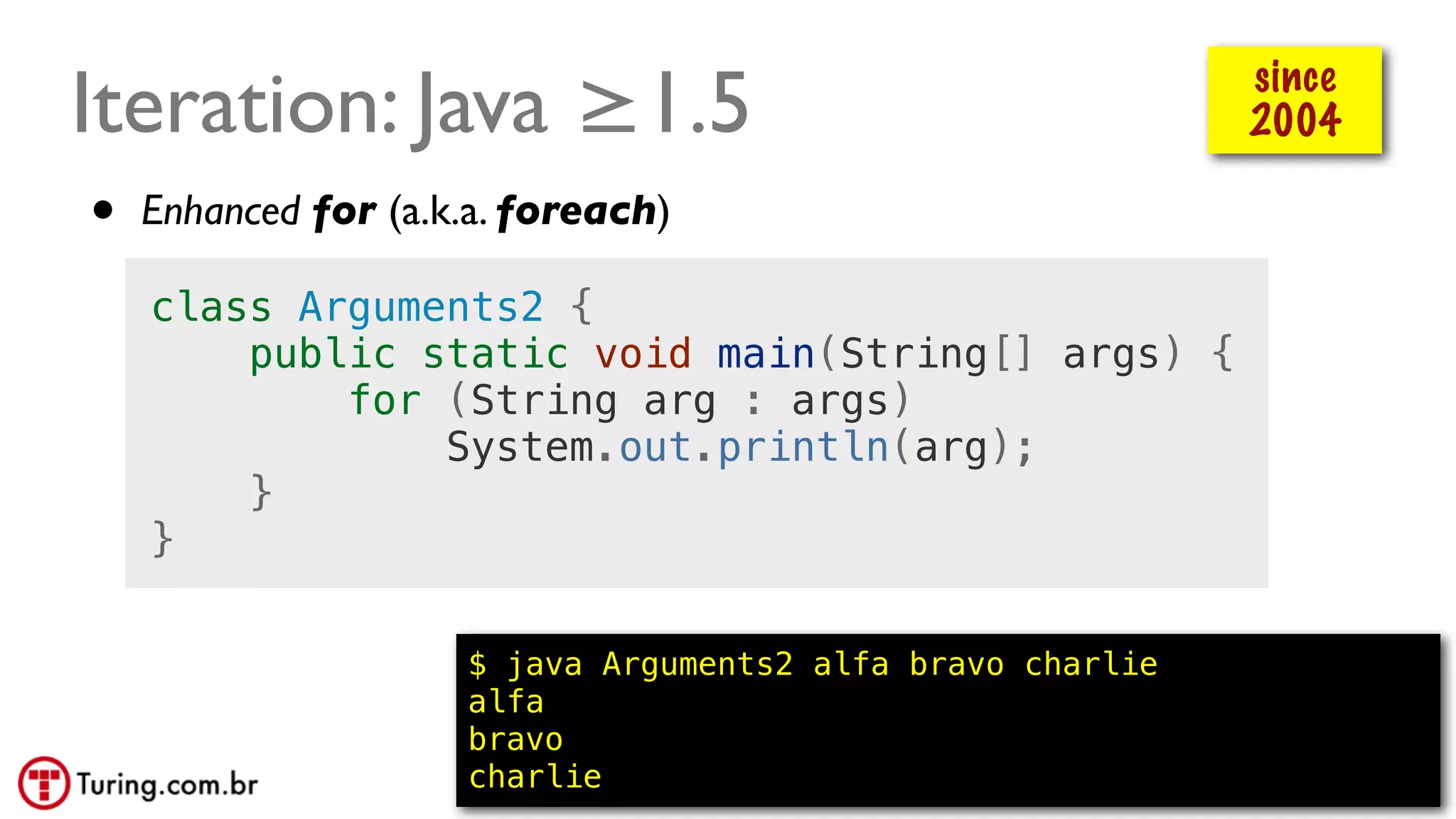 @ramalhoorg
Iteration: Java ≥1.5
$ java Arguments2 alfa bravo charlie
alfa
bravo
charlie
• Enhanced for (a.k.a. foreach)
since
2004
class Arguments2 {
public static void main(String[] args) {
for (String arg : args)
System.out.println(arg);
}
}
 