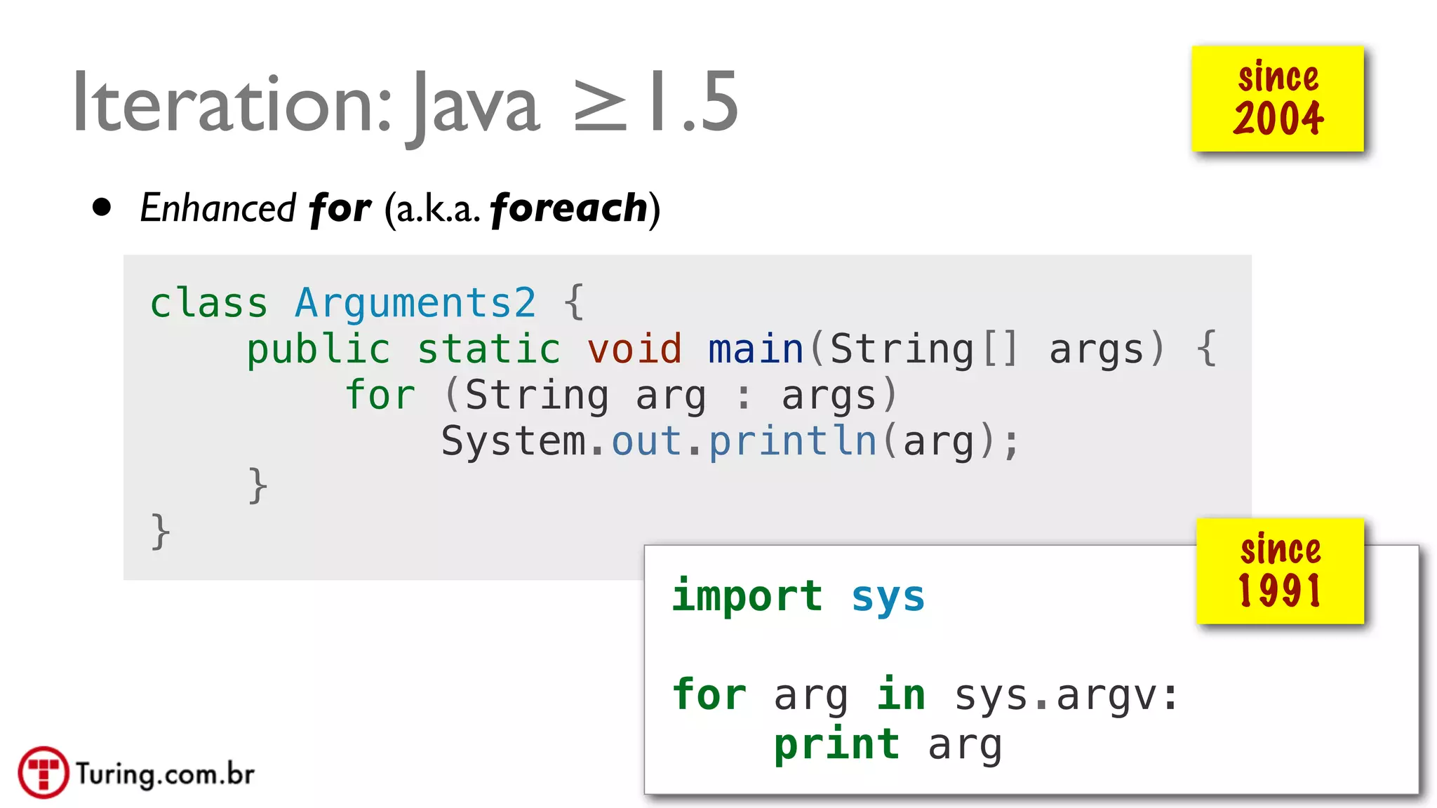 @ramalhoorg
Iteration: Java ≥1.5
• Enhanced for (a.k.a. foreach)
class Arguments2 {
public static void main(String[] args) {
for (String arg : args)
System.out.println(arg);
}
}
since
2004
import sys
for arg in sys.argv:
print arg
since
1991
 