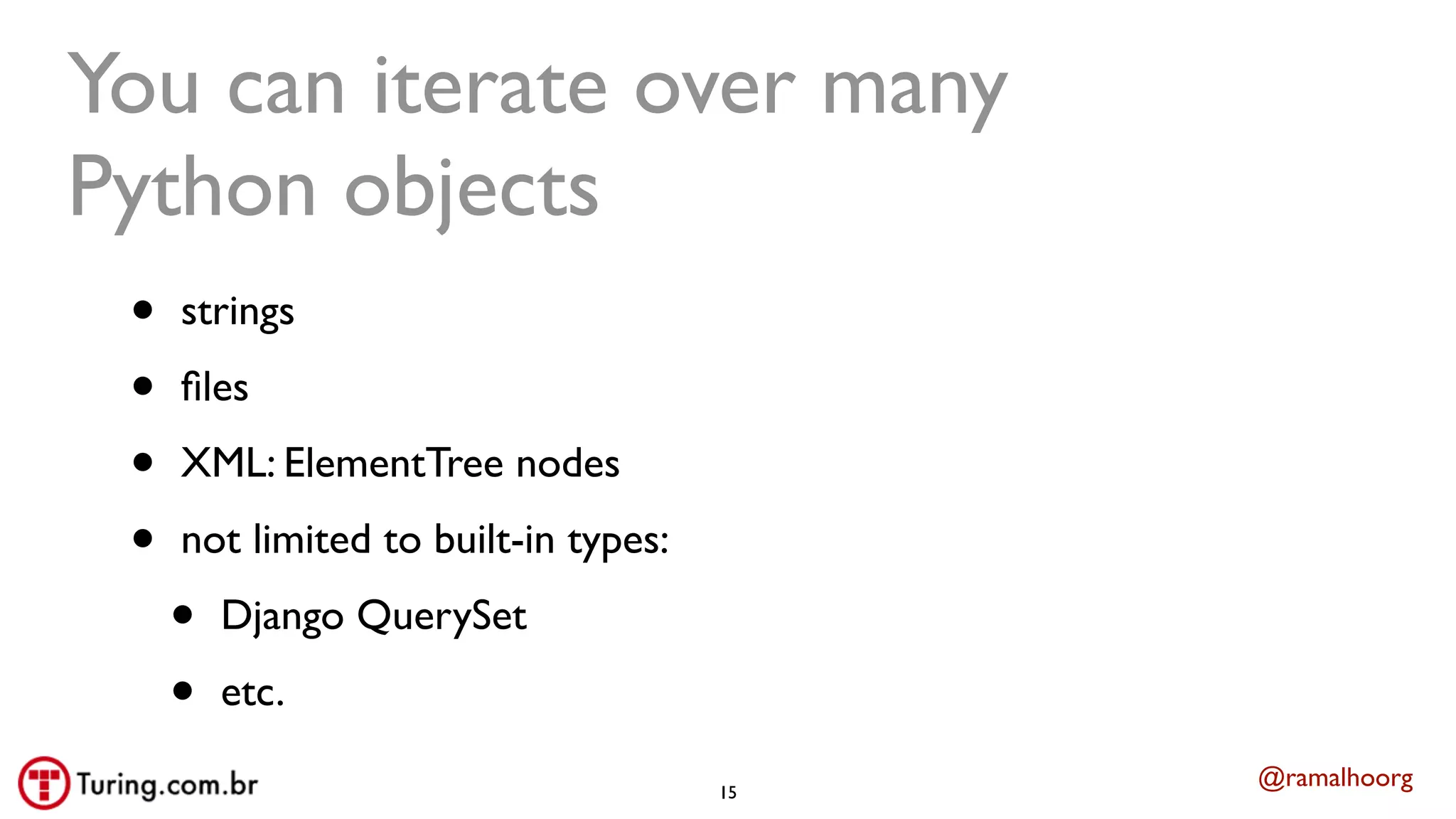 @ramalhoorg
You can iterate over many
Python objects
• strings
• ﬁles
• XML: ElementTree nodes
• not limited to built-in types:
• Django QuerySet
• etc.
15
 