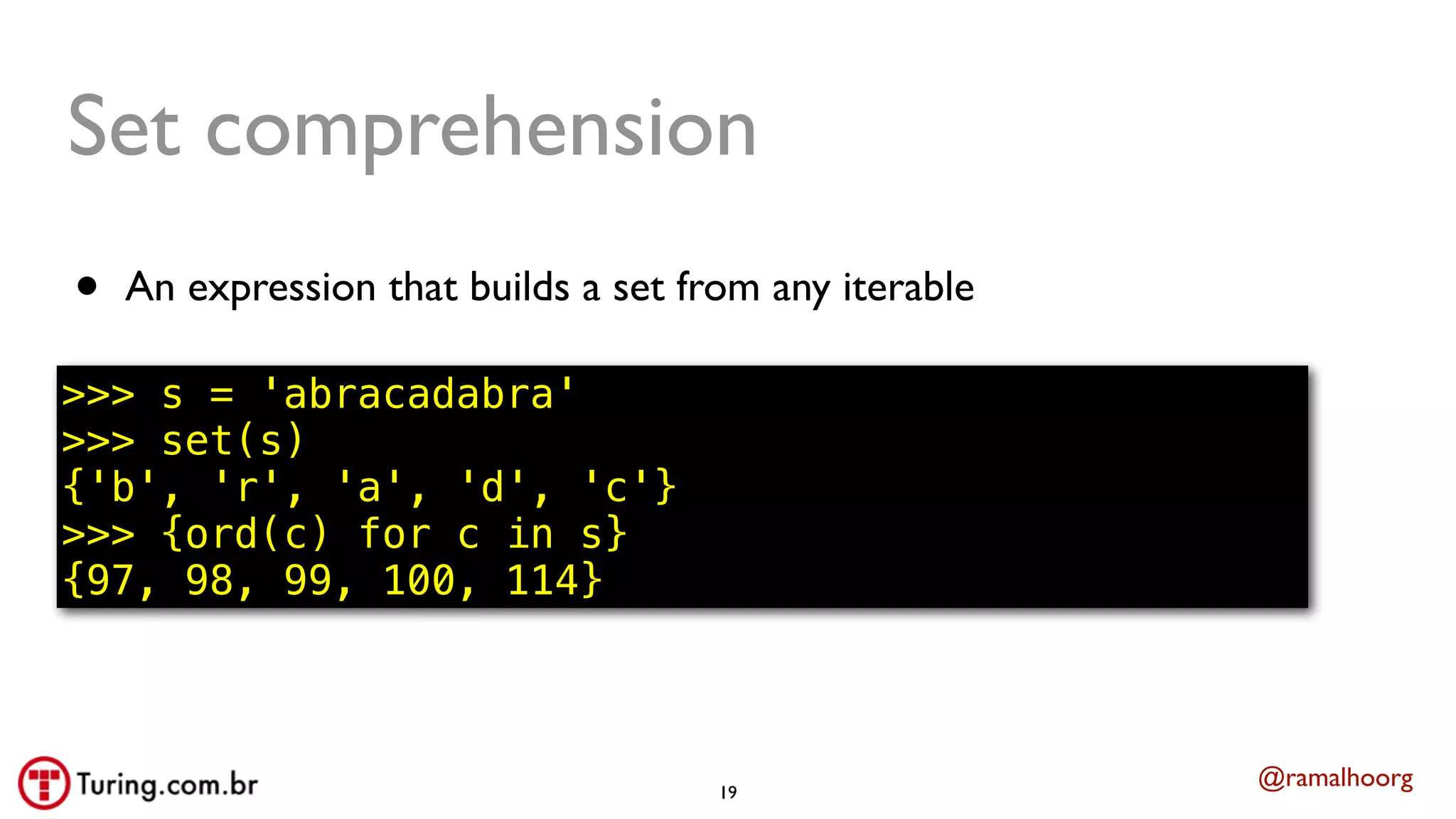@ramalhoorg
Set comprehension
• An expression that builds a set from any iterable
>>> s = 'abracadabra'
>>> set(s)
{'b', 'r', 'a', 'd', 'c'}
>>> {ord(c) for c in s}
{97, 98, 99, 100, 114}
19
 