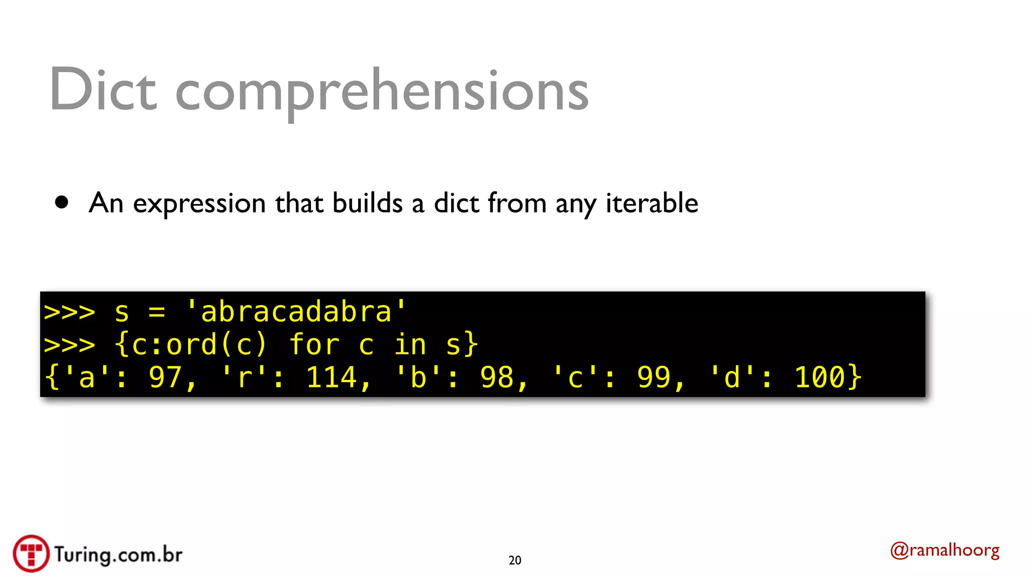 @ramalhoorg
Dict comprehensions
• An expression that builds a dict from any iterable
>>> s = 'abracadabra'
>>> {c:ord(c) for c in s}
{'a': 97, 'r': 114, 'b': 98, 'c': 99, 'd': 100}
20
 