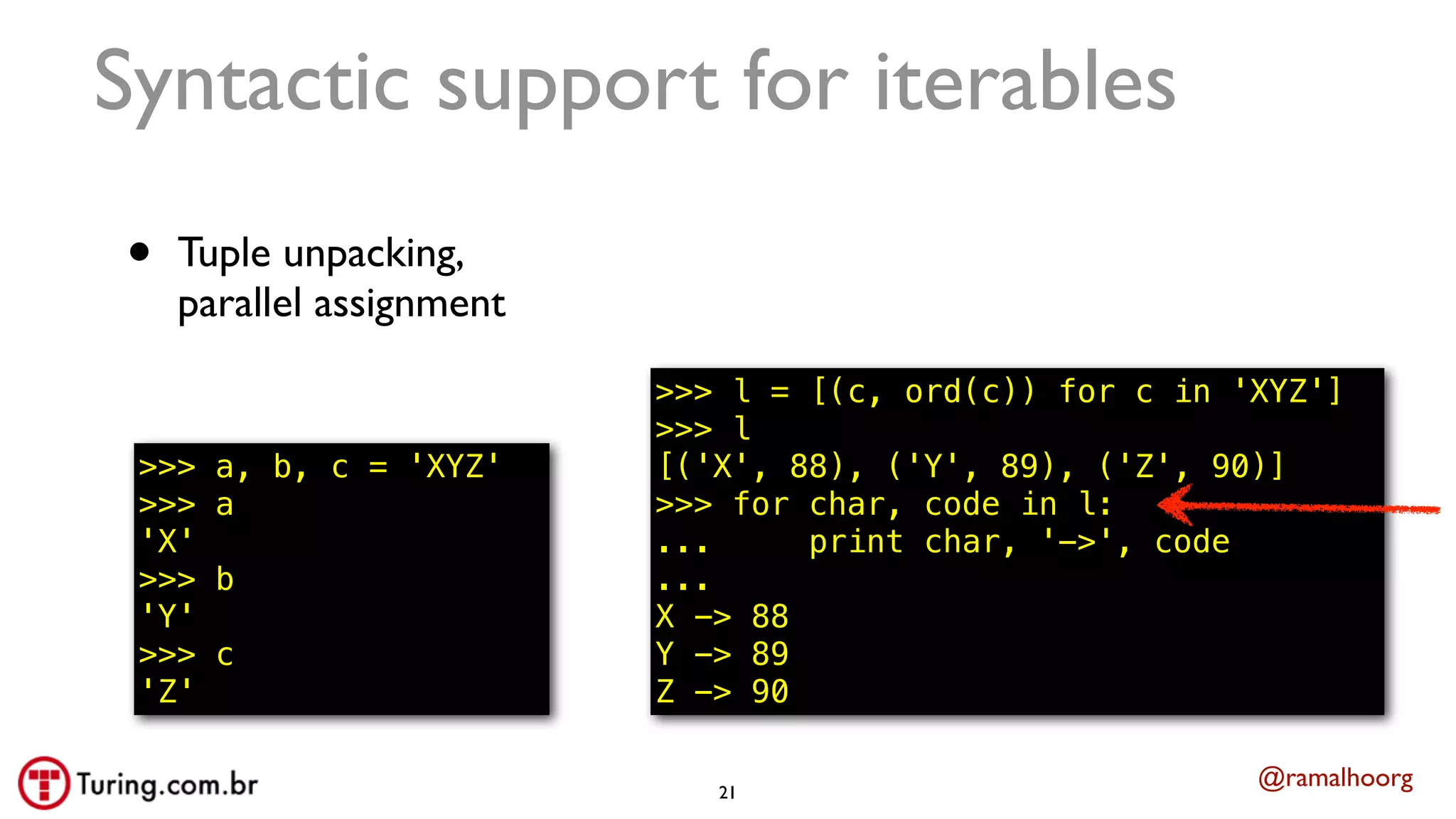 @ramalhoorg
Syntactic support for iterables
• Tuple unpacking,
parallel assignment
>>> a, b, c = 'XYZ'
>>> a
'X'
>>> b
'Y'
>>> c
'Z'
21
>>> l = [(c, ord(c)) for c in 'XYZ']
>>> l
[('X', 88), ('Y', 89), ('Z', 90)]
>>> for char, code in l:
... print char, '->', code
...
X -> 88
Y -> 89
Z -> 90
 