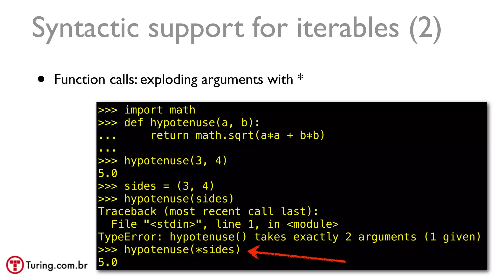 @ramalhoorg
Syntactic support for iterables (2)
• Function calls: exploding arguments with *
>>> import math
>>> def hypotenuse(a, b):
... return math.sqrt(a*a + b*b)
...
>>> hypotenuse(3, 4)
5.0
>>> sides = (3, 4)
>>> hypotenuse(sides)
Traceback (most recent call last):
File "<stdin>", line 1, in <module>
TypeError: hypotenuse() takes exactly 2 arguments (1 given)
>>> hypotenuse(*sides)
5.0 22
 