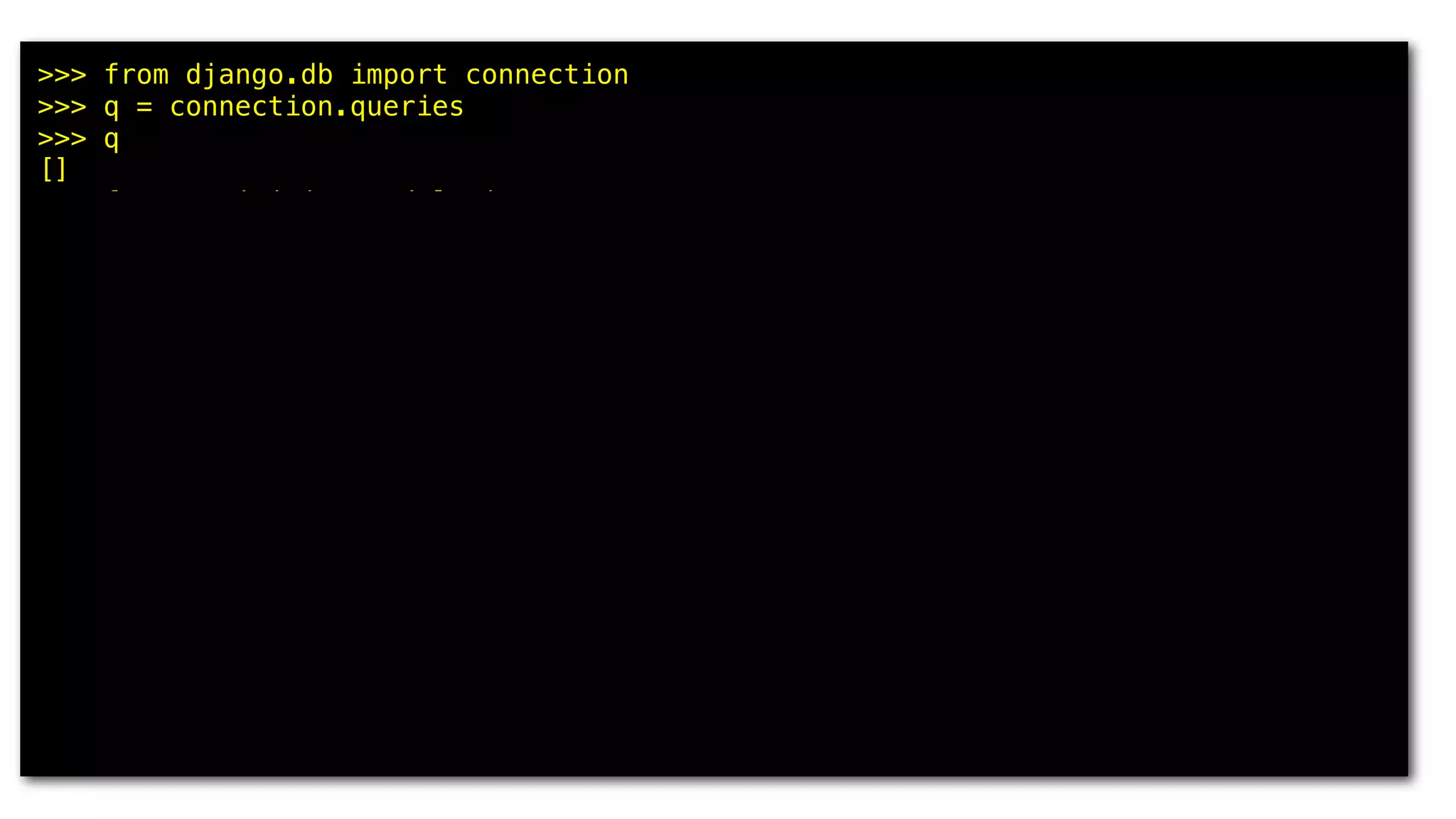 >>> from django.db import connection
>>> q = connection.queries
>>> q
[]
>>> from municipios.models import *
>>> res = Municipio.objects.all()[:5]
>>> q
[]
>>> for m in res: print m.uf, m.nome
...
GO Abadia de Goiás
MG Abadia dos Dourados
GO Abadiânia
MG Abaeté
PA Abaetetuba
>>> q
[{'time': '0.000', 'sql': u'SELECT "municipios_municipio"."id",
"municipios_municipio"."uf", "municipios_municipio"."nome",
"municipios_municipio"."nome_ascii", "municipios_municipio"."meso_regiao_id",
"municipios_municipio"."capital", "municipios_municipio"."latitude",
"municipios_municipio"."longitude", "municipios_municipio"."geohash" FROM
"municipios_municipio" ORDER BY "municipios_municipio"."nome_ascii" ASC LIMIT 5'}]
 