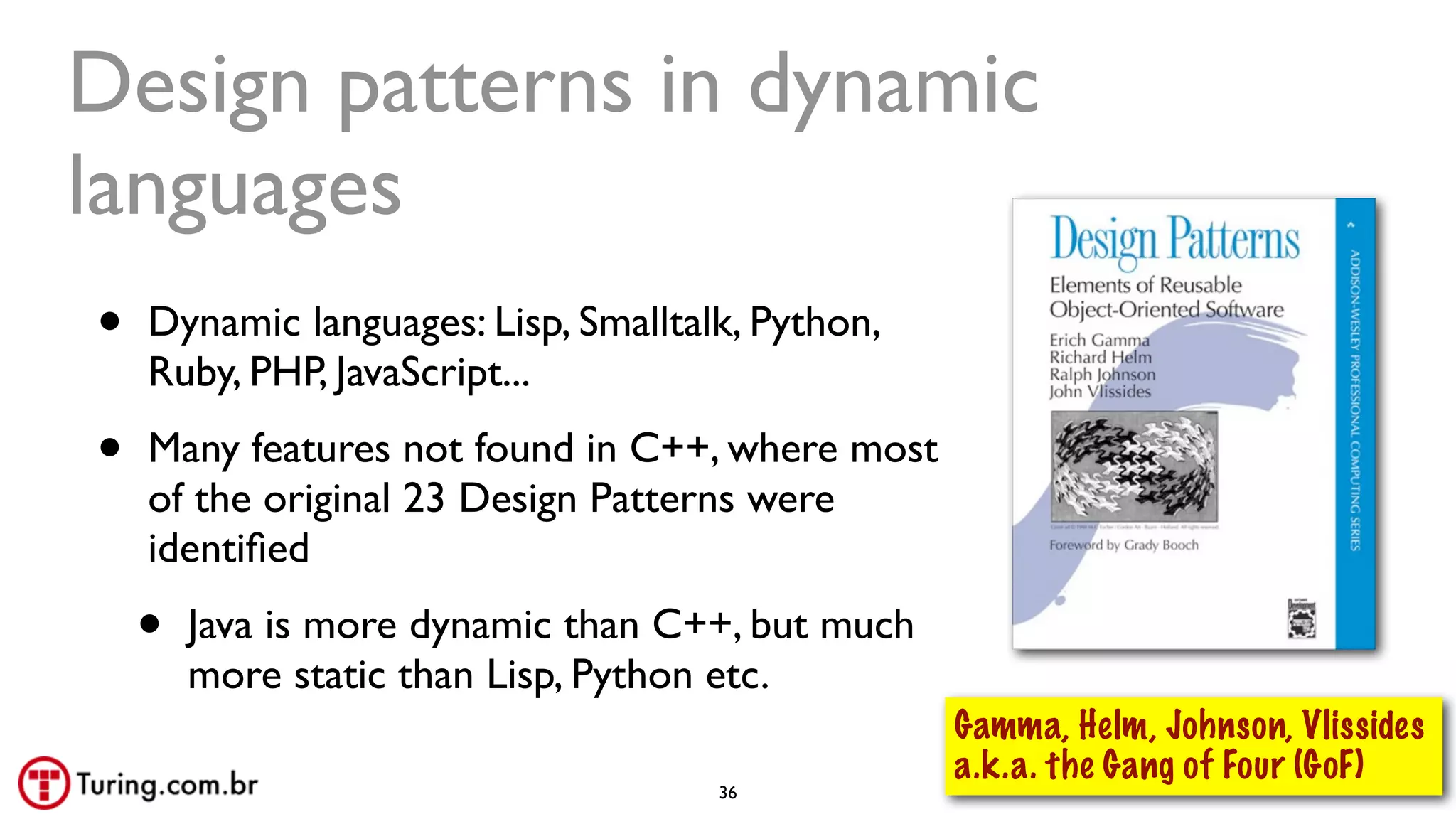@ramalhoorg
Design patterns in dynamic
languages
• Dynamic languages: Lisp, Smalltalk, Python,
Ruby, PHP, JavaScript...
• Many features not found in C++, where most
of the original 23 Design Patterns were
identiﬁed
• Java is more dynamic than C++, but much
more static than Lisp, Python etc.
36
Gamma, Helm, Johnson, Vlissides
a.k.a. the Gang of Four (GoF)
 