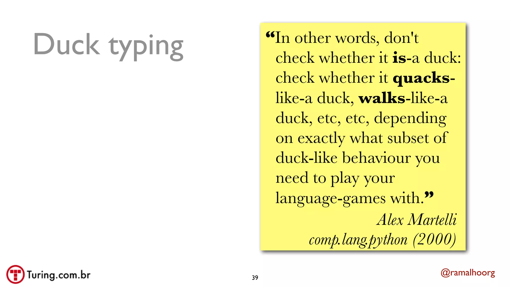 @ramalhoorg
Duck typing
39
“In other words, don't
check whether it is-a duck:
check whether it quacks-
like-a duck, walks-like-a
duck, etc, etc, depending
on exactly what subset of
duck-like behaviour you
need to play your
language-games with.”
Alex Martelli
comp.lang.python (2000)
 