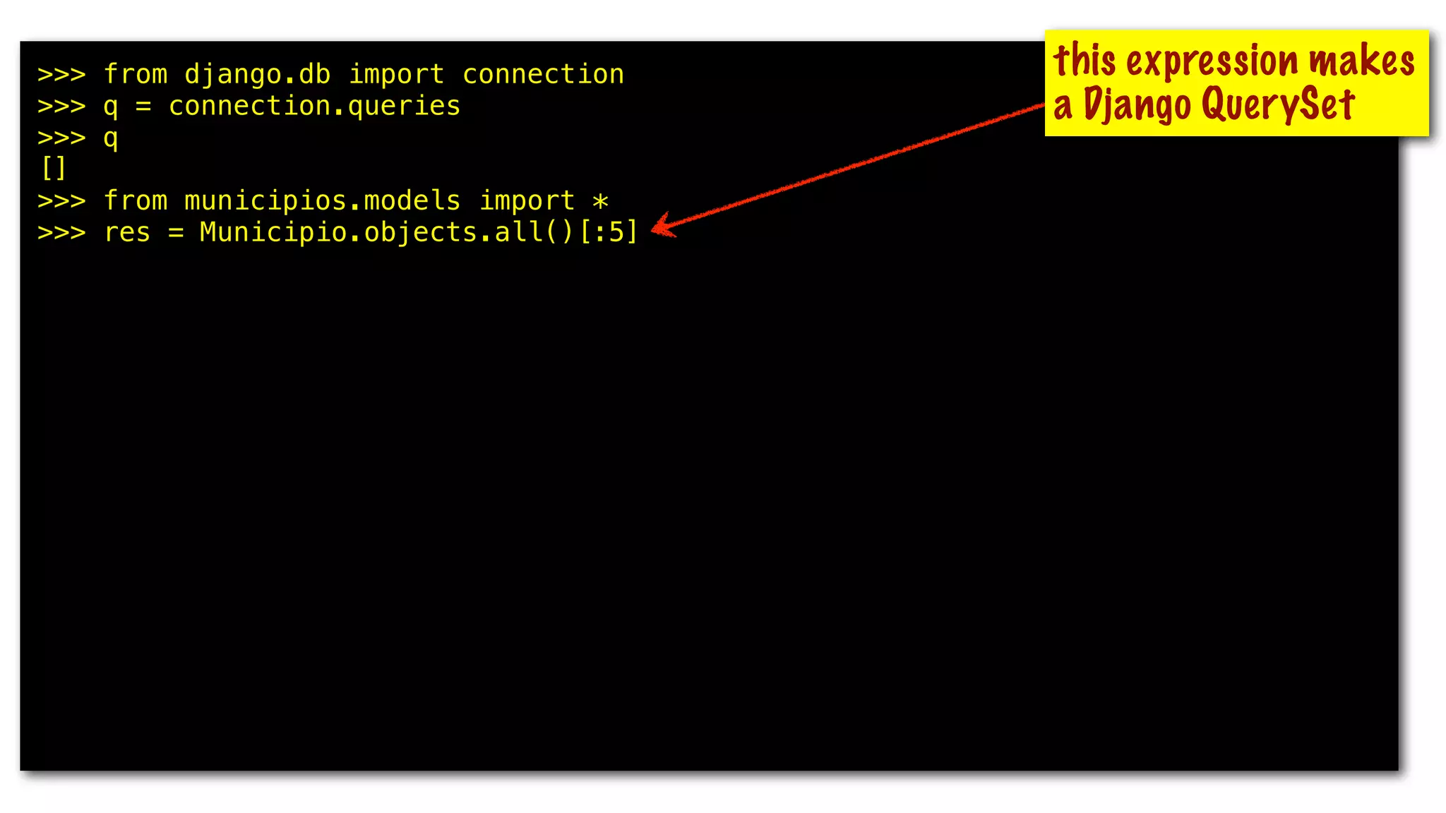 >>> from django.db import connection
>>> q = connection.queries
>>> q
[]
>>> from municipios.models import *
>>> res = Municipio.objects.all()[:5]
>>> q
[]
>>> for m in res: print m.uf, m.nome
...
GO Abadia de Goiás
MG Abadia dos Dourados
GO Abadiânia
MG Abaeté
PA Abaetetuba
>>> q
[{'time': '0.000', 'sql': u'SELECT "municipios_municipio"."id",
"municipios_municipio"."uf", "municipios_municipio"."nome",
"municipios_municipio"."nome_ascii", "municipios_municipio"."meso_regiao_id",
"municipios_municipio"."capital", "municipios_municipio"."latitude",
"municipios_municipio"."longitude", "municipios_municipio"."geohash" FROM
"municipios_municipio" ORDER BY "municipios_municipio"."nome_ascii" ASC LIMIT 5'}]
this expression makes
a Django QuerySet
 