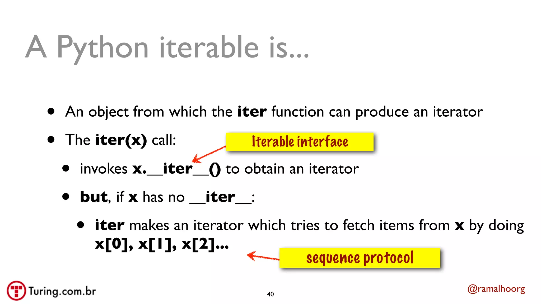@ramalhoorg
A Python iterable is...
• An object from which the iter function can produce an iterator
• The iter(x) call:
• invokes x.__iter__() to obtain an iterator
• but, if x has no __iter__:
• iter makes an iterator which tries to fetch items from x by doing
x[0], x[1], x[2]...
sequence protocol
Iterable interface
40
 