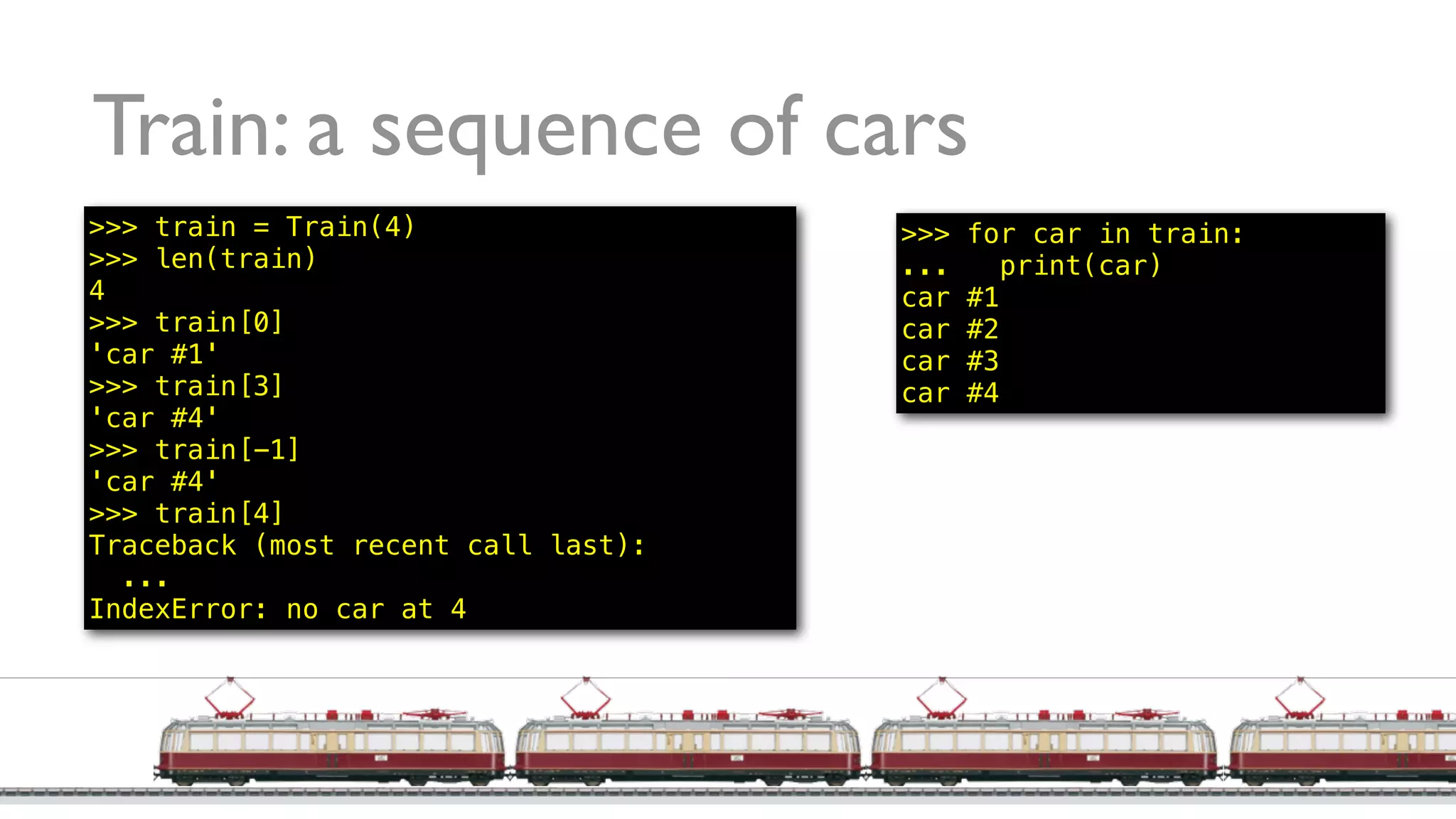 Train: a sequence of cars
>>> train = Train(4)
>>> len(train)
4
>>> train[0]
'car #1'
>>> train[3]
'car #4'
>>> train[-1]
'car #4'
>>> train[4]
Traceback (most recent call last):
...
IndexError: no car at 4
>>> for car in train:
... print(car)
car #1
car #2
car #3
car #4
 