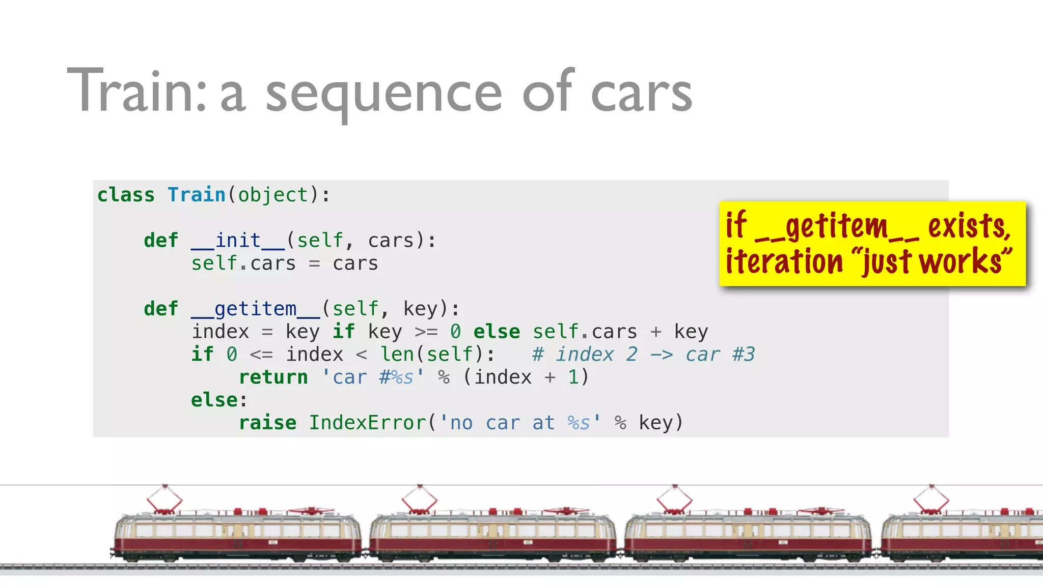 Train: a sequence of cars
class Train(object):
def __init__(self, cars):
self.cars = cars
def __getitem__(self, key):
index = key if key >= 0 else self.cars + key
if 0 <= index < len(self): # index 2 -> car #3
return 'car #%s' % (index + 1)
else:
raise IndexError('no car at %s' % key)
if __getitem__ exists,
iteration “just works”
 