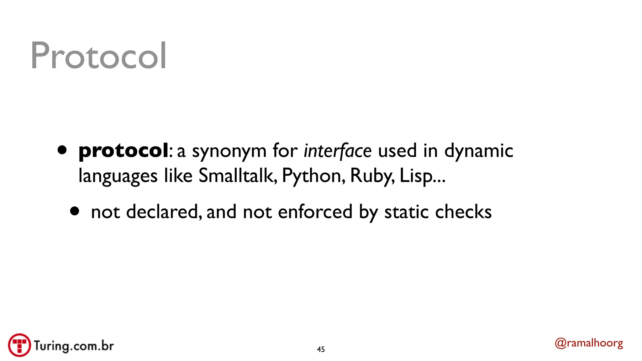 @ramalhoorg
Protocol
• protocol: a synonym for interface used in dynamic
languages like Smalltalk, Python, Ruby, Lisp...
• not declared, and not enforced by static checks
45
 