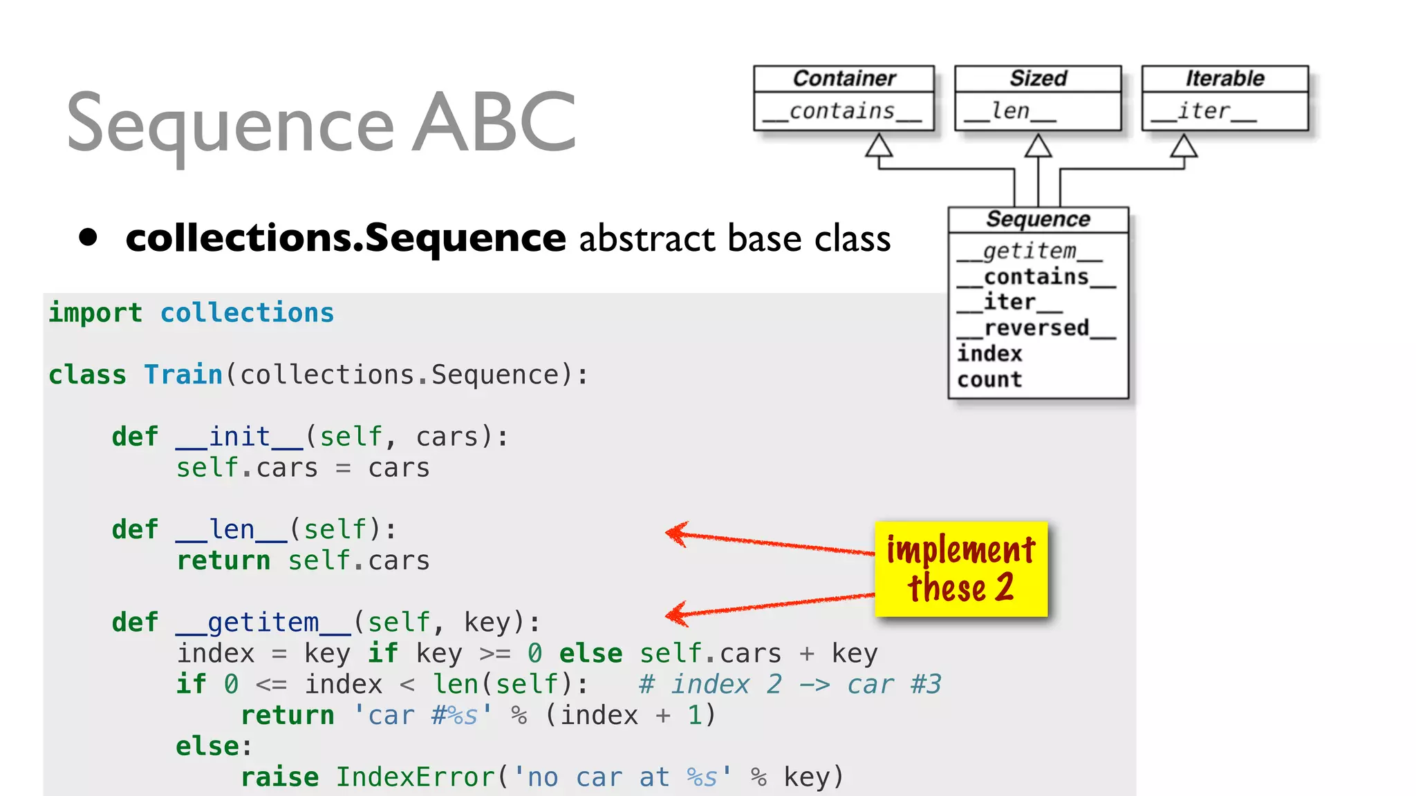 import collections
class Train(collections.Sequence):
def __init__(self, cars):
self.cars = cars
def __len__(self):
return self.cars
def __getitem__(self, key):
index = key if key >= 0 else self.cars + key
if 0 <= index < len(self): # index 2 -> car #3
return 'car #%s' % (index + 1)
else:
raise IndexError('no car at %s' % key)
Sequence ABC
• collections.Sequence abstract base class
implement
these 2
 