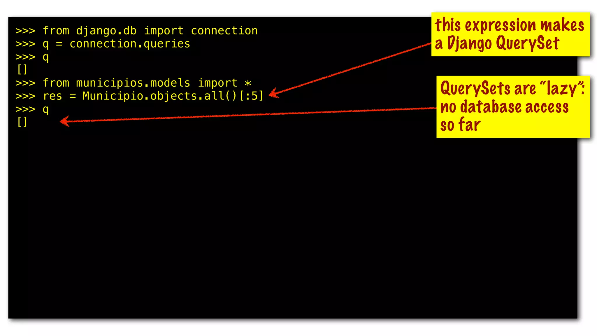 >>> from django.db import connection
>>> q = connection.queries
>>> q
[]
>>> from municipios.models import *
>>> res = Municipio.objects.all()[:5]
>>> q
[]
>>> for m in res: print m.uf, m.nome
...
GO Abadia de Goiás
MG Abadia dos Dourados
GO Abadiânia
MG Abaeté
PA Abaetetuba
>>> q
[{'time': '0.000', 'sql': u'SELECT "municipios_municipio"."id",
"municipios_municipio"."uf", "municipios_municipio"."nome",
"municipios_municipio"."nome_ascii", "municipios_municipio"."meso_regiao_id",
"municipios_municipio"."capital", "municipios_municipio"."latitude",
"municipios_municipio"."longitude", "municipios_municipio"."geohash" FROM
"municipios_municipio" ORDER BY "municipios_municipio"."nome_ascii" ASC LIMIT 5'}]
this expression makes
a Django QuerySet
QuerySets are “lazy”:
no database access
so far
 