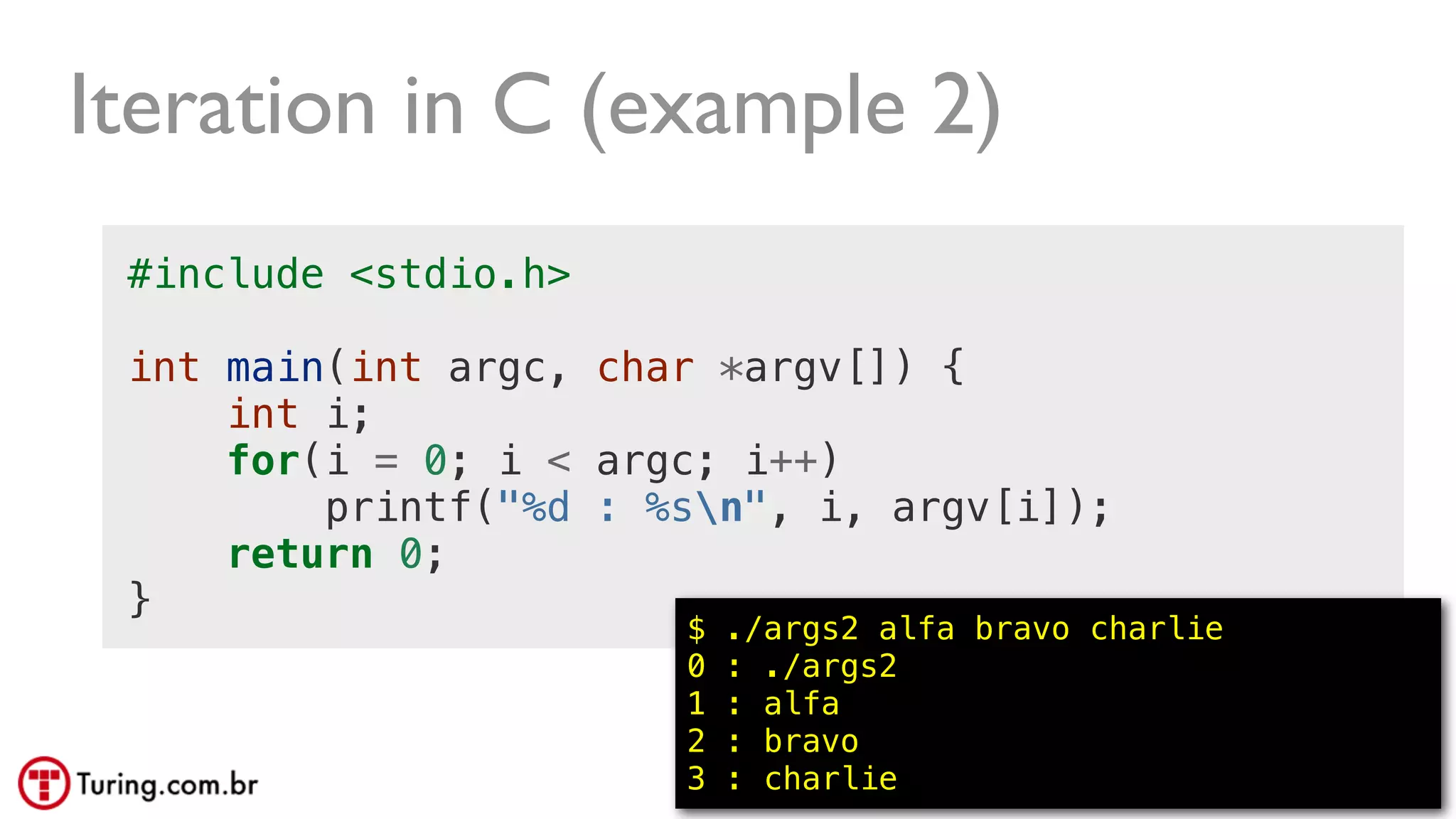 @ramalhoorg
Iteration in C (example 2)
#include <stdio.h>
int main(int argc, char *argv[]) {
int i;
for(i = 0; i < argc; i++)
printf("%d : %sn", i, argv[i]);
return 0;
}
$ ./args2 alfa bravo charlie
0 : ./args2
1 : alfa
2 : bravo
3 : charlie
 