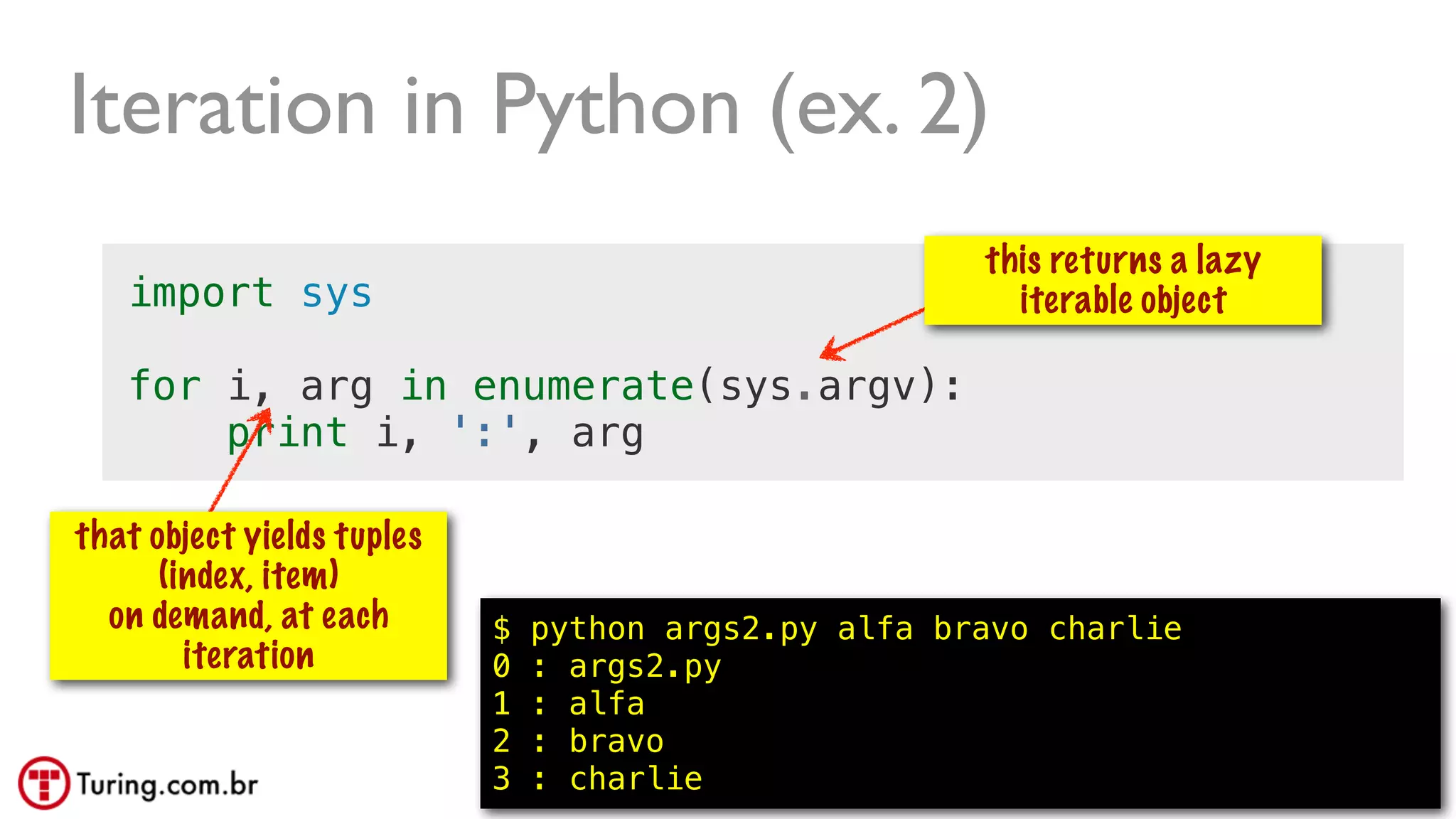 @ramalhoorg
import sys
for i, arg in enumerate(sys.argv):
print i, ':', arg
Iteration in Python (ex. 2)
$ python args2.py alfa bravo charlie
0 : args2.py
1 : alfa
2 : bravo
3 : charlie
this returns a lazy
iterable object
that object yields tuples
(index, item)
on demand, at each
iteration
56
 