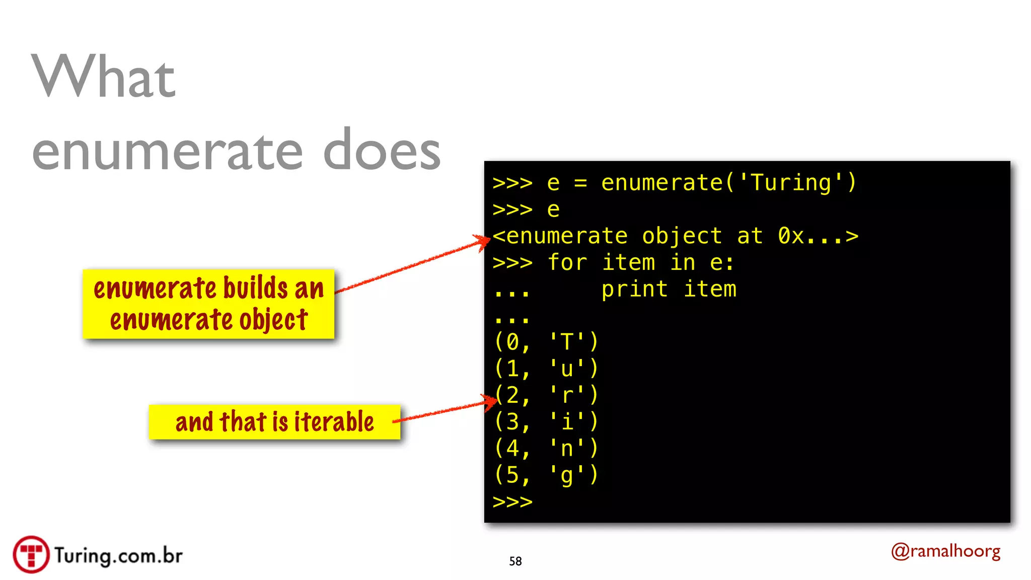 @ramalhoorg
What
enumerate does
isso constroi
um gerador
and that is iterable
>>> e = enumerate('Turing')
>>> e
<enumerate object at 0x...>
>>> for item in e:
... print item
...
(0, 'T')
(1, 'u')
(2, 'r')
(3, 'i')
(4, 'n')
(5, 'g')
>>>
58
enumerate builds an
enumerate object
 