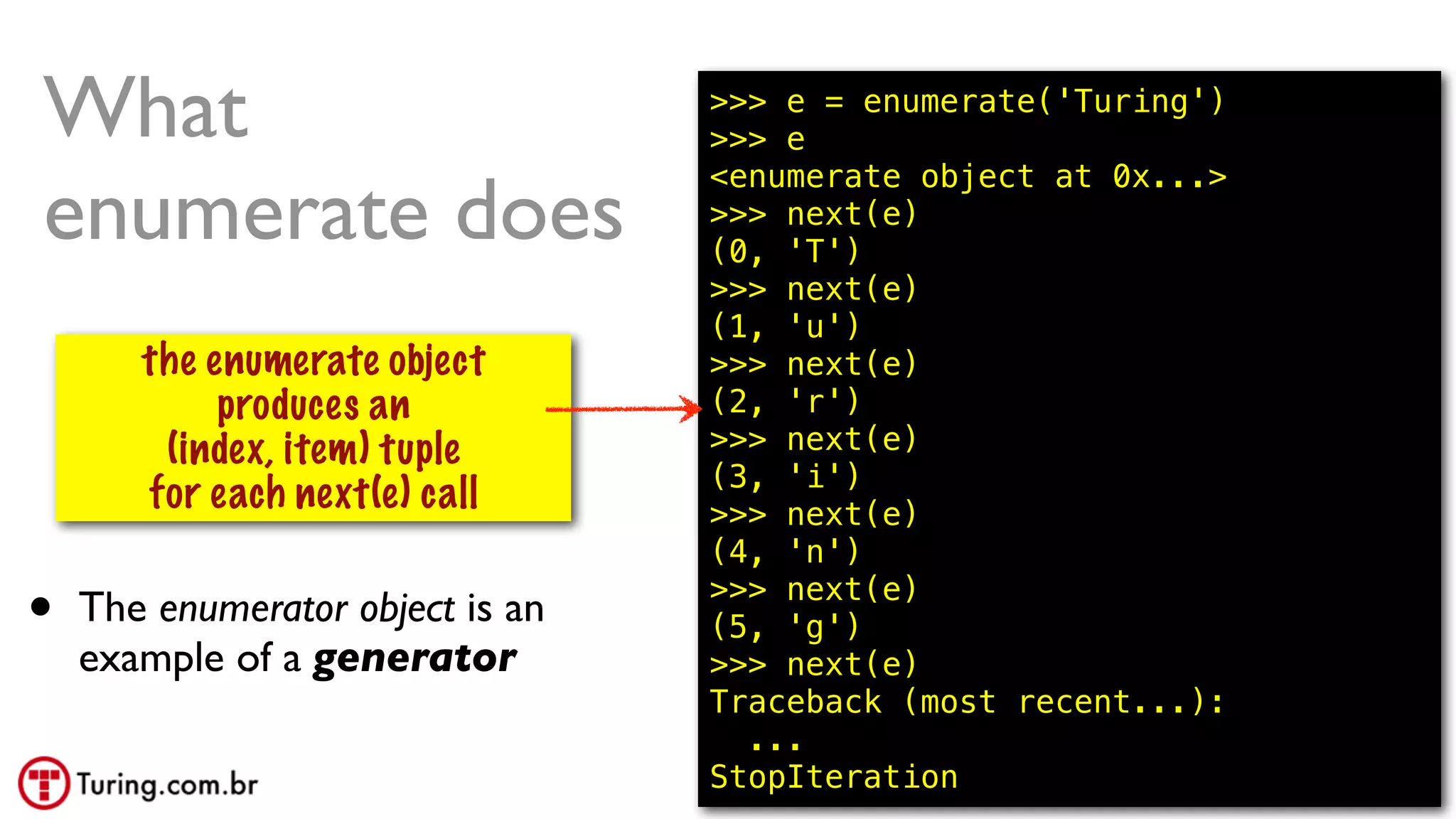 @ramalhoorg
What
enumerate does
isso constroi
um gerador
the enumerate object
produces an
(index, item) tuple
for each next(e) call
>>> e = enumerate('Turing')
>>> e
<enumerate object at 0x...>
>>> next(e)
(0, 'T')
>>> next(e)
(1, 'u')
>>> next(e)
(2, 'r')
>>> next(e)
(3, 'i')
>>> next(e)
(4, 'n')
>>> next(e)
(5, 'g')
>>> next(e)
Traceback (most recent...):
...
StopIteration
• The enumerator object is an
example of a generator
 