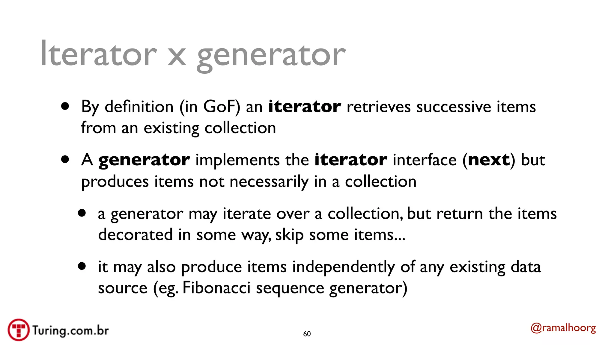 @ramalhoorg
Iterator x generator
• By deﬁnition (in GoF) an iterator retrieves successive items
from an existing collection
• A generator implements the iterator interface (next) but
produces items not necessarily in a collection
• a generator may iterate over a collection, but return the items
decorated in some way, skip some items...
• it may also produce items independently of any existing data
source (eg. Fibonacci sequence generator)
60
 