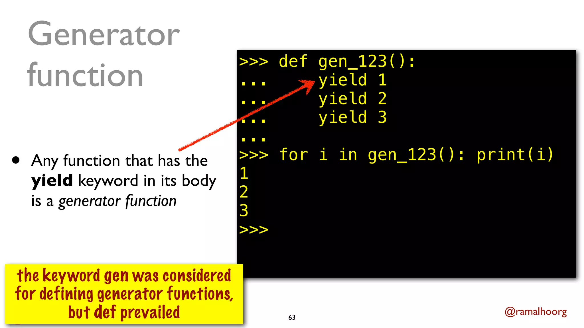 @ramalhoorg
Generator
function
• Any function that has the
yield keyword in its body
is a generator function
63
>>> def gen_123():
... yield 1
... yield 2
... yield 3
...
>>> for i in gen_123(): print(i)
1
2
3
>>>
the keyword gen was considered
for defining generator functions,
but def prevailed
 
