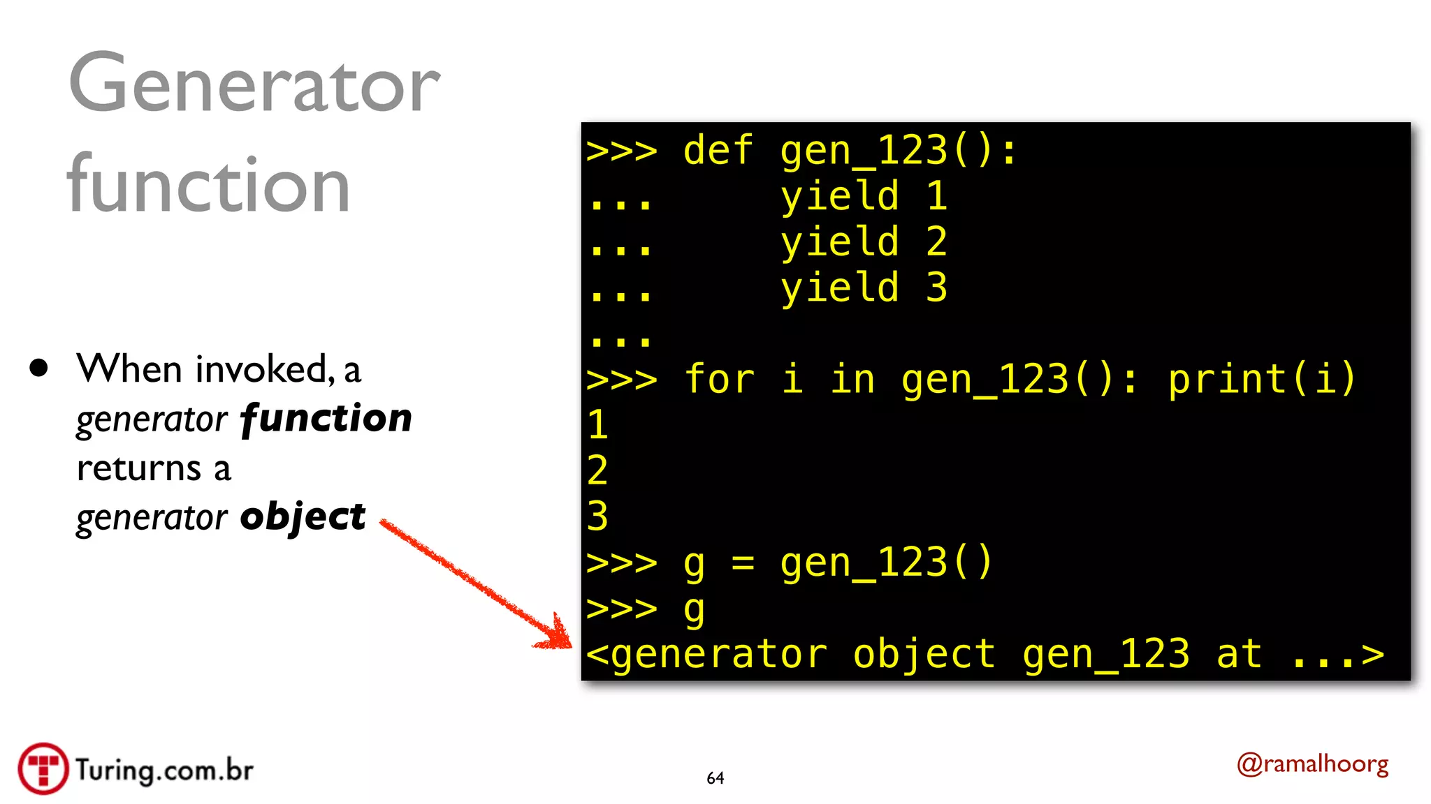 @ramalhoorg
• When invoked, a
generator function
returns a
generator object
Generator
function
64
>>> def gen_123():
... yield 1
... yield 2
... yield 3
...
>>> for i in gen_123(): print(i)
1
2
3
>>> g = gen_123()
>>> g
<generator object gen_123 at ...>
 