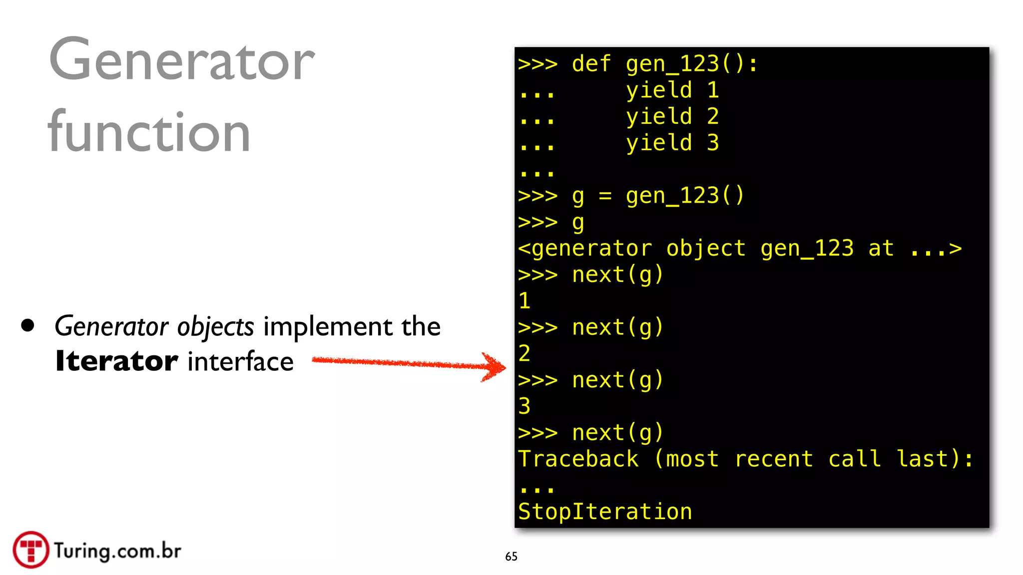 @ramalhoorg
Generator
function
>>> def gen_123():
... yield 1
... yield 2
... yield 3
...
>>> g = gen_123()
>>> g
<generator object gen_123 at ...>
>>> next(g)
1
>>> next(g)
2
>>> next(g)
3
>>> next(g)
Traceback (most recent call last):
...
StopIteration
• Generator objects implement the
Iterator interface
65
 