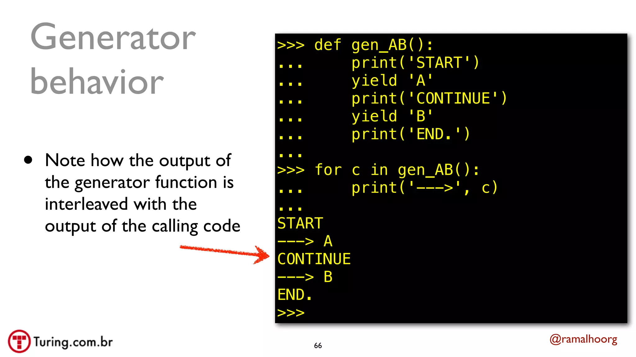 @ramalhoorg
Generator
behavior
• Note how the output of
the generator function is
interleaved with the
output of the calling code
66
>>> def gen_AB():
... print('START')
... yield 'A'
... print('CONTINUE')
... yield 'B'
... print('END.')
...
>>> for c in gen_AB():
... print('--->', c)
...
START
---> A
CONTINUE
---> B
END.
>>>
 
