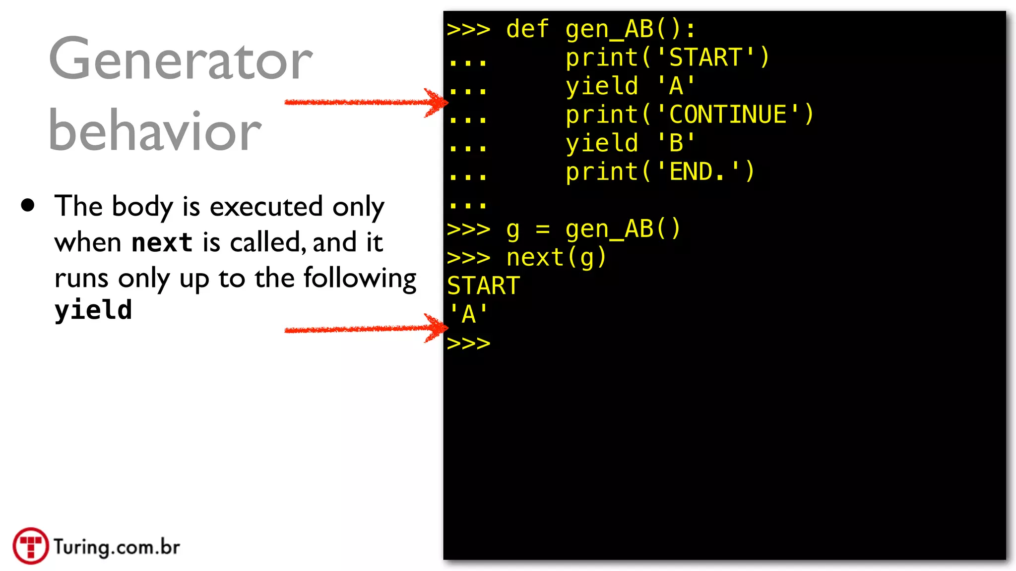 @ramalhoorg
Generator
behavior
• The body is executed only
when next is called, and it
runs only up to the following
yield
>>> def gen_AB():
... print('START')
... yield 'A'
... print('CONTINUE')
... yield 'B'
... print('END.')
...
>>> g = gen_AB()
>>> next(g)
START
'A'
>>>
 