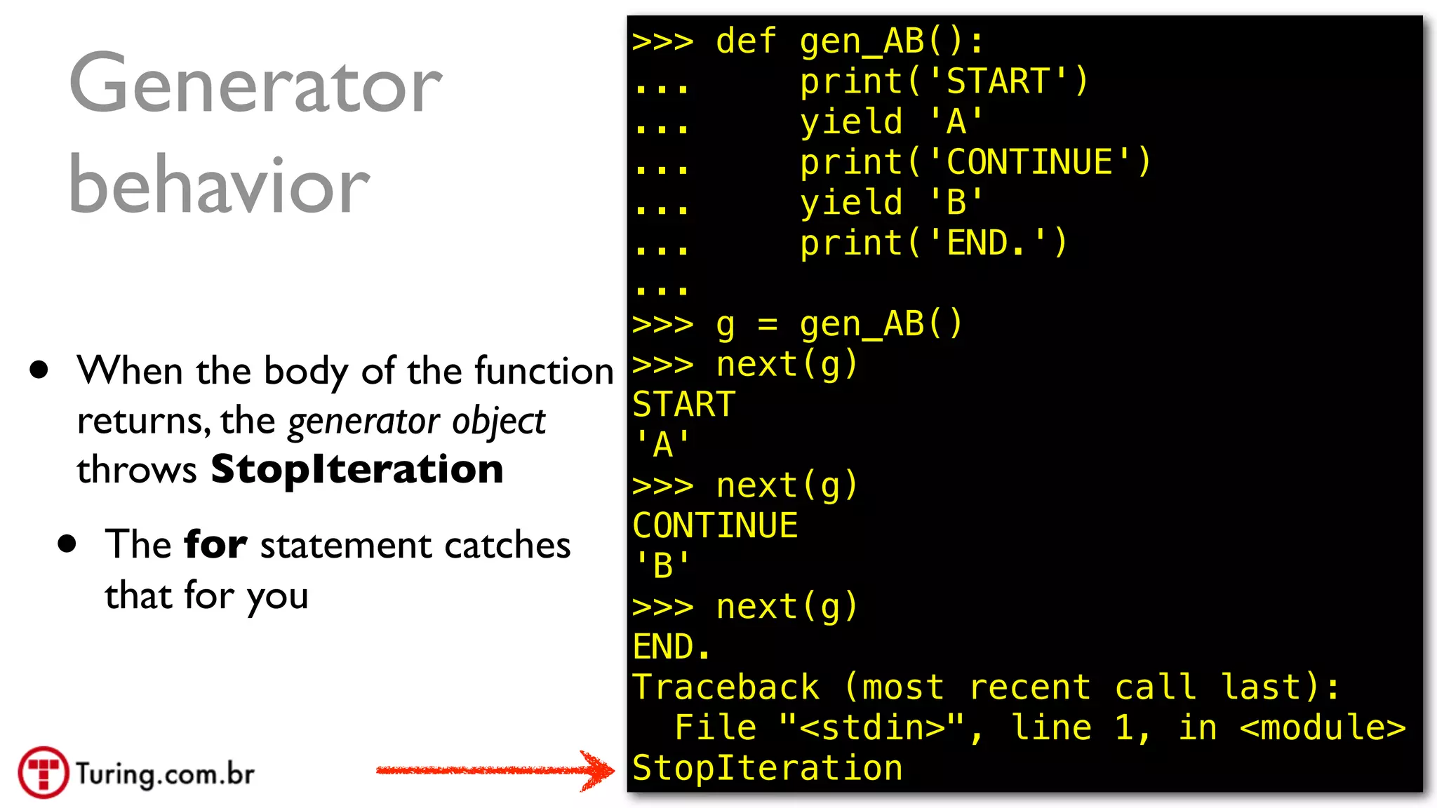 @ramalhoorg
Generator
behavior
• When the body of the function
returns, the generator object
throws StopIteration
• The for statement catches
that for you
68
>>> def gen_AB():
... print('START')
... yield 'A'
... print('CONTINUE')
... yield 'B'
... print('END.')
...
>>> g = gen_AB()
>>> next(g)
START
'A'
>>> next(g)
CONTINUE
'B'
>>> next(g)
END.
Traceback (most recent call last):
File "<stdin>", line 1, in <module>
StopIteration
 