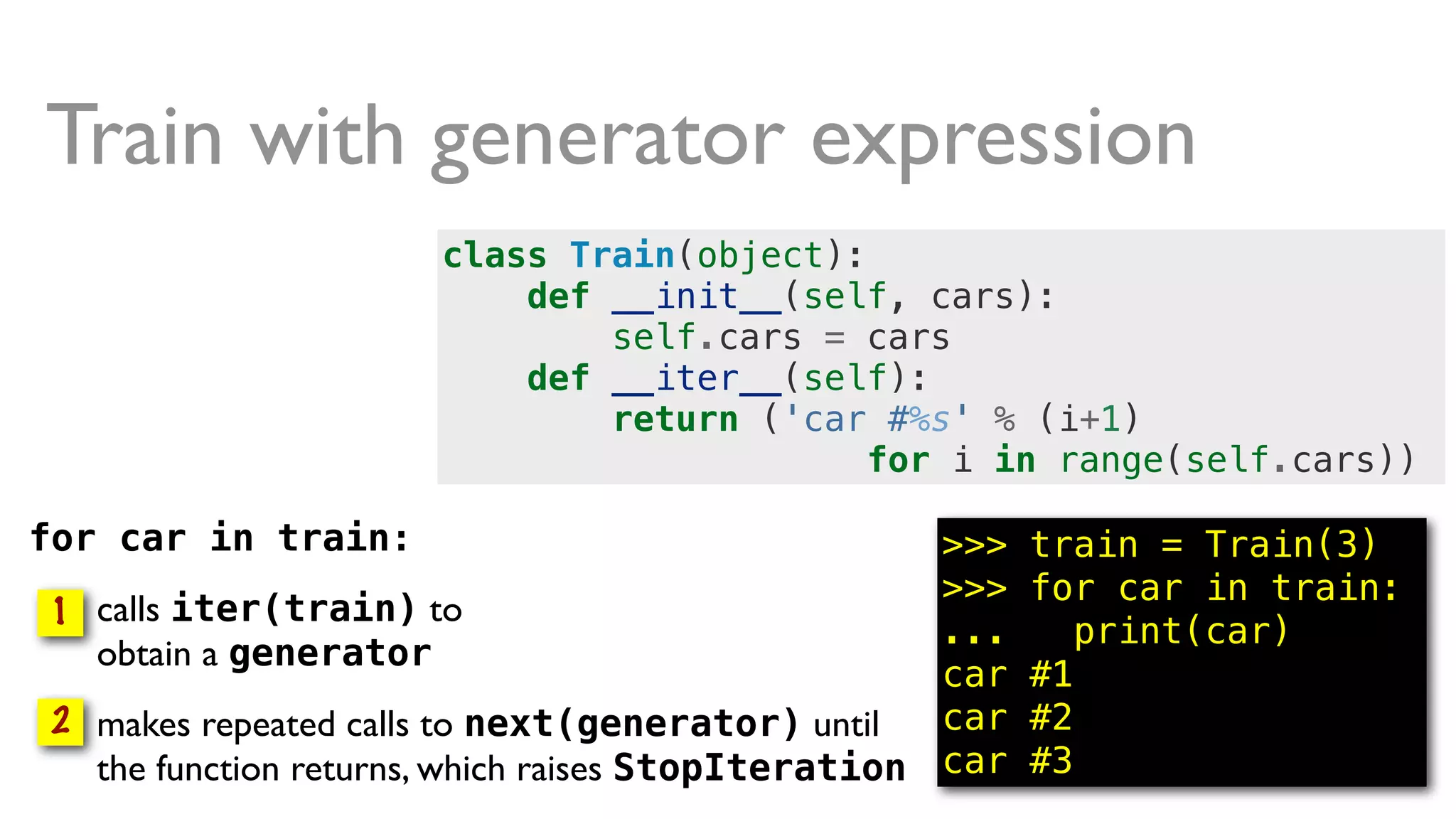 for car in train:
• calls iter(train) to
obtain a generator
• makes repeated calls to next(generator) until
the function returns, which raises StopIteration
1
2
class Train(object):
def __init__(self, cars):
self.cars = cars
def __iter__(self):
return ('car #%s' % (i+1)
for i in range(self.cars))
Train with generator expression
>>> train = Train(3)
>>> for car in train:
... print(car)
car #1
car #2
car #3
 