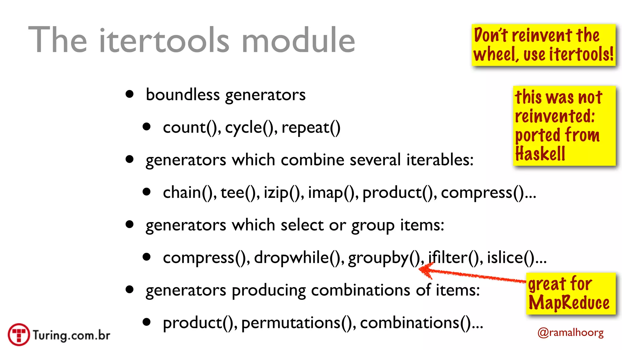 @ramalhoorg
• boundless generators
• count(), cycle(), repeat()
• generators which combine several iterables:
• chain(), tee(), izip(), imap(), product(), compress()...
• generators which select or group items:
• compress(), dropwhile(), groupby(), iﬁlter(), islice()...
• generators producing combinations of items:
• product(), permutations(), combinations()...
The itertools module Don’t reinvent the
wheel, use itertools!
this was not
reinvented:
ported from
Haskell
great for
MapReduce
 