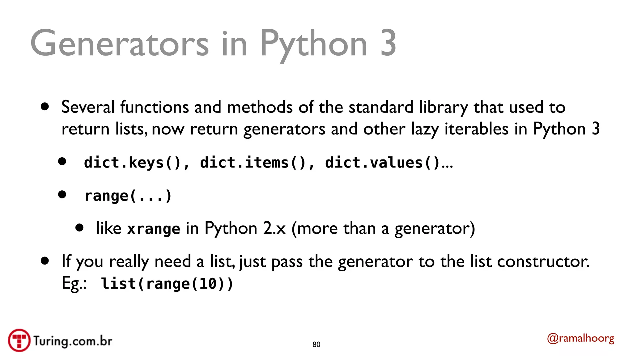 @ramalhoorg
Generators in Python 3
• Several functions and methods of the standard library that used to
return lists, now return generators and other lazy iterables in Python 3
• dict.keys(), dict.items(), dict.values()...
• range(...)
• like xrange in Python 2.x (more than a generator)
• If you really need a list, just pass the generator to the list constructor.
Eg.: list(range(10))
80
 