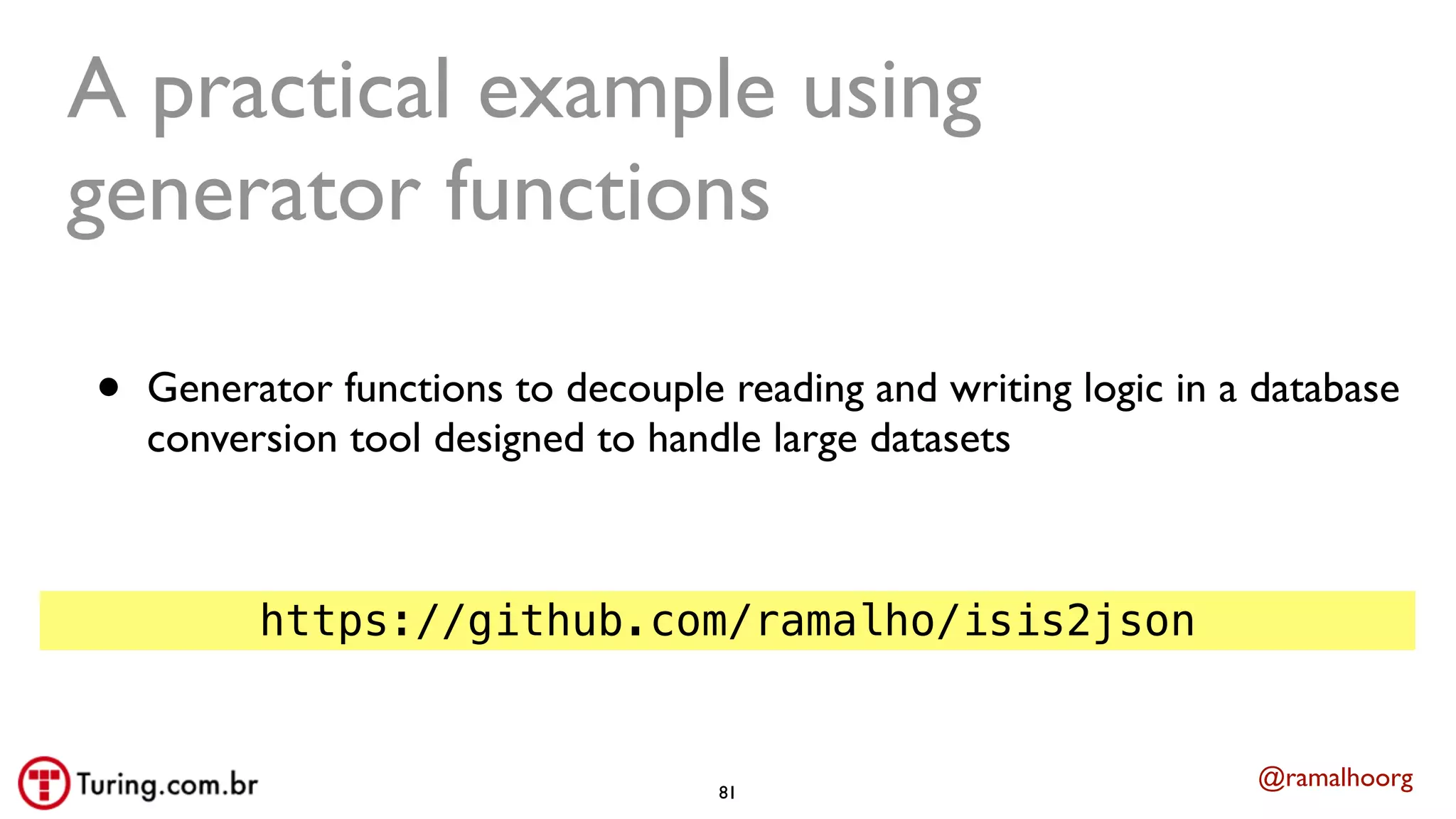 @ramalhoorg
A practical example using
generator functions
• Generator functions to decouple reading and writing logic in a database
conversion tool designed to handle large datasets
https://github.com/ramalho/isis2json
81
 