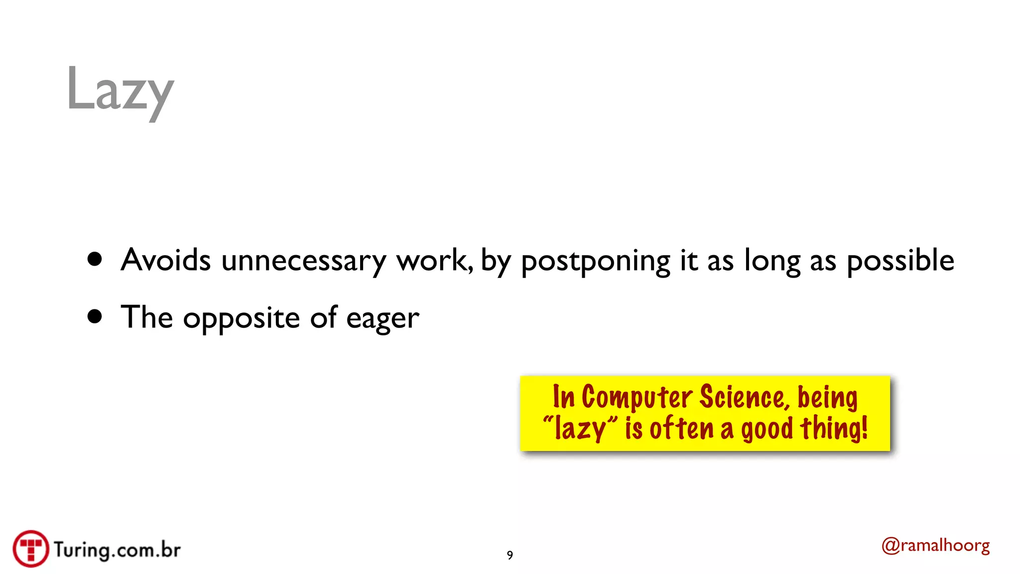 @ramalhoorg
Lazy
• Avoids unnecessary work, by postponing it as long as possible
• The opposite of eager
9
In Computer Science, being
“lazy” is often a good thing!
 