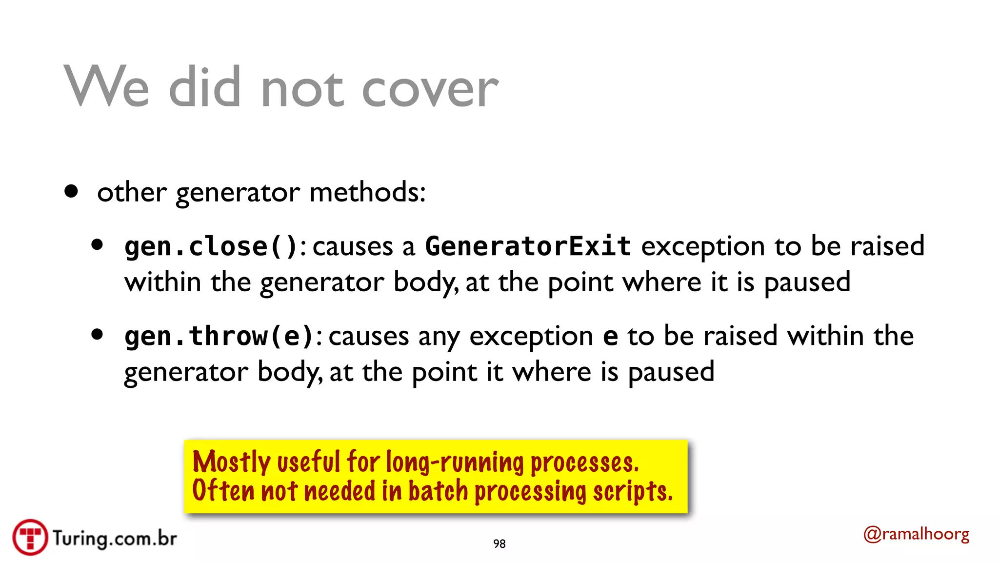 @ramalhoorg
We did not cover
• other generator methods:
• gen.close(): causes a GeneratorExit exception to be raised
within the generator body, at the point where it is paused
• gen.throw(e): causes any exception e to be raised within the
generator body, at the point it where is paused
Mostly useful for long-running processes.
Often not needed in batch processing scripts.
98
 