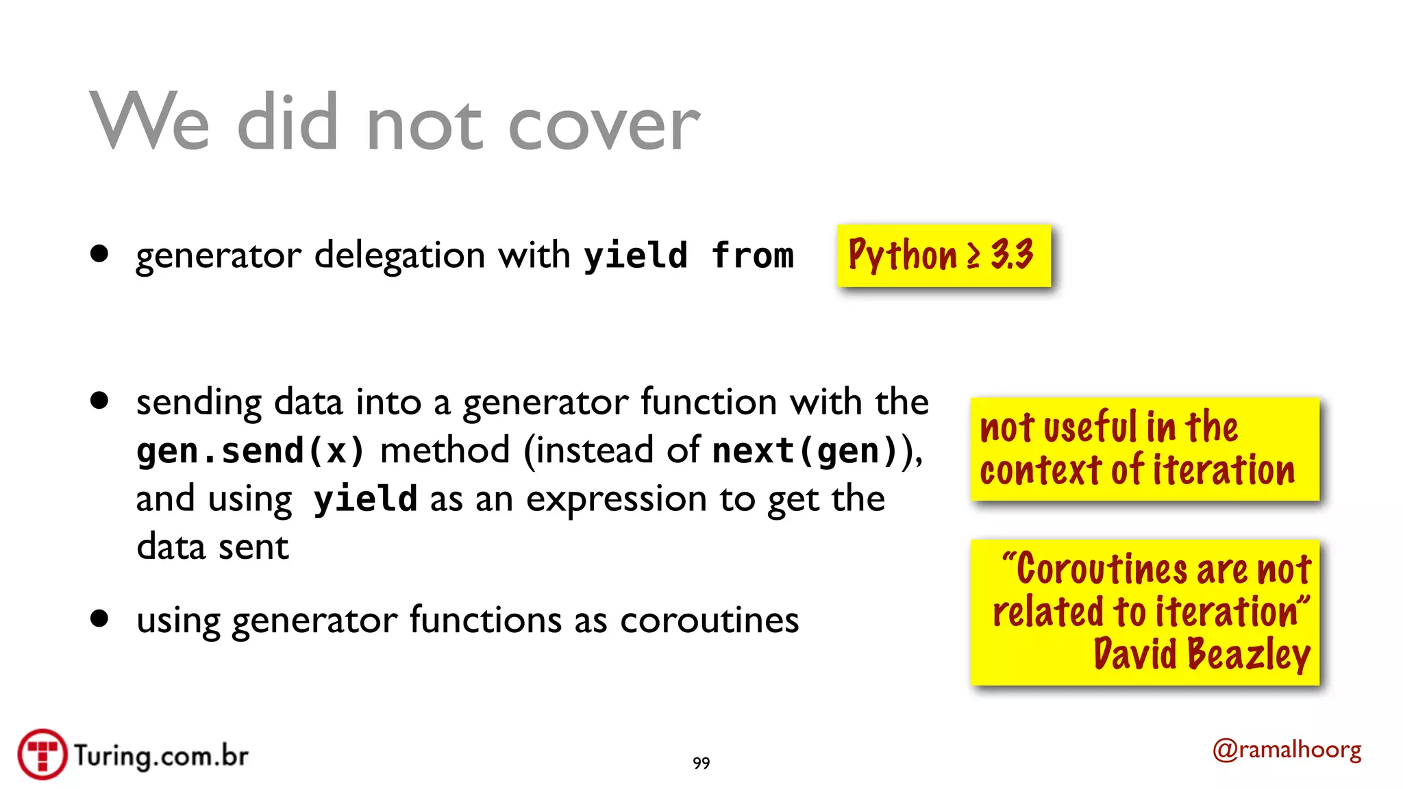 @ramalhoorg
We did not cover
• generator delegation with yield from
• sending data into a generator function with the
gen.send(x) method (instead of next(gen)),
and using yield as an expression to get the
data sent
• using generator functions as coroutines
not useful in the
context of iteration
Python ≥ 3.3
“Coroutines are not
related to iteration”
David Beazley
99
 