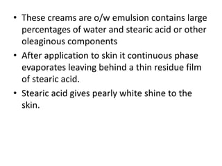 • These creams are o/w emulsion contains large
percentages of water and stearic acid or other
oleaginous components
• After application to skin it continuous phase
evaporates leaving behind a thin residue film
of stearic acid.
• Stearic acid gives pearly white shine to the
skin.
 