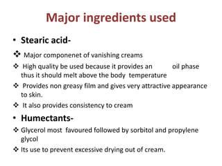 Major ingredients used
• Stearic acid-
 Major componenet of vanishing creams
 High quality be used because it provides an oil phase
thus it should melt above the body temperature
 Provides non greasy film and gives very attractive appearance
to skin.
 It also provides consistency to cream
• Humectants-
 Glycerol most favoured followed by sorbitol and propylene
glycol
 Its use to prevent excessive drying out of cream.
 
