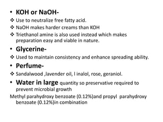 • KOH or NaOH-
 Use to neutralize free fatty acid.
 NaOH makes harder creams than KOH
 Triethanol amine is also used instead which makes
preparation easy and viable in nature.
• Glycerine-
 Used to maintain consistency and enhance spreading ability.
• Perfume-
 Sandalwood ,lavender oil, l inalol, rose, geraniol.
• Water in large quantity so preservative required to
prevent microbial growth
Methyl parahydroxy benzoate (0.12%)and propyl parahydroxy
benzoate (0.12%)in combination
 