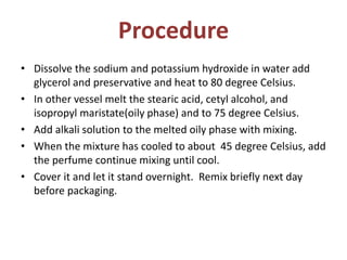 Procedure
• Dissolve the sodium and potassium hydroxide in water add
glycerol and preservative and heat to 80 degree Celsius.
• In other vessel melt the stearic acid, cetyl alcohol, and
isopropyl maristate(oily phase) and to 75 degree Celsius.
• Add alkali solution to the melted oily phase with mixing.
• When the mixture has cooled to about 45 degree Celsius, add
the perfume continue mixing until cool.
• Cover it and let it stand overnight. Remix briefly next day
before packaging.
 