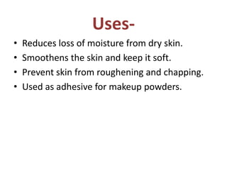 Uses-
• Reduces loss of moisture from dry skin.
• Smoothens the skin and keep it soft.
• Prevent skin from roughening and chapping.
• Used as adhesive for makeup powders.
 
