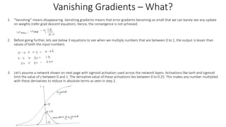 Vanishing Gradients – What?
1. “Vanishing” means disappearing. Vanishing gradients means that error gradients becoming so small that we can barely see any update
on weights (refer grad descent equation). Hence, the convergence is not achieved.
2. Before going further, lets see below 3 equations to see when we multiply numbers that are between 0 to 1, the output is lesser than
values of both the input numbers.
3. Let’s assume a network shown on next page with sigmoid activation used across the network layers. Activations like tanh and sigmoid
limit the value of z between 0 and 1. The derivative value of these activations lies between 0 to 0.25. This makes any number multiplied
with these derivatives to reduce in absolute terms as seen in step 2.
 