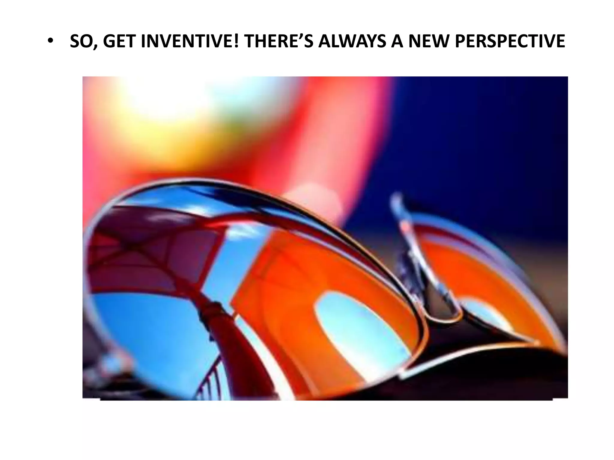 • SO, GET INVENTIVE! THERE’S ALWAYS A NEW PERSPECTIVE
 