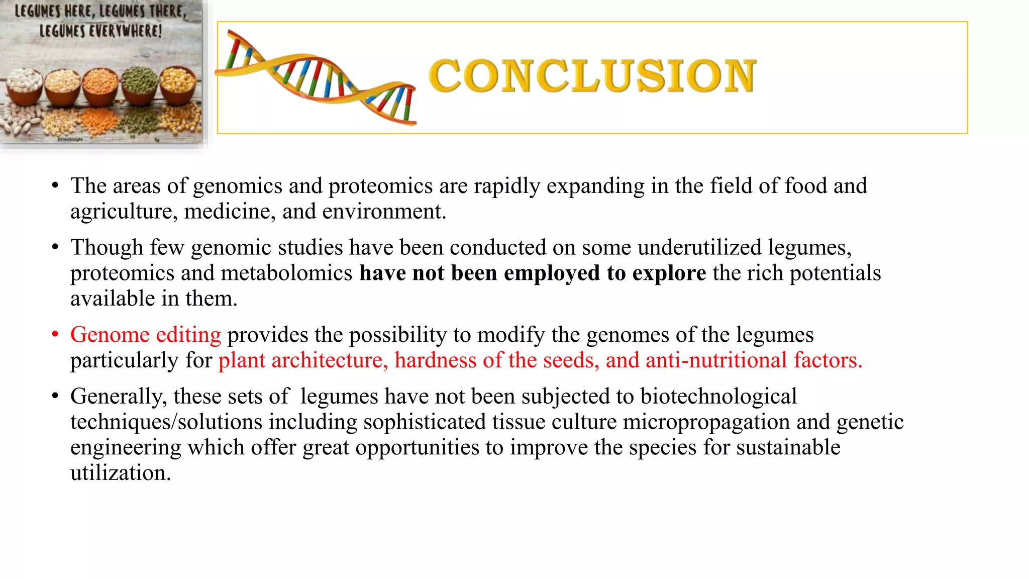 • The areas of genomics and proteomics are rapidly expanding in the field of food and
agriculture, medicine, and environment.
• Though few genomic studies have been conducted on some underutilized legumes,
proteomics and metabolomics have not been employed to explore the rich potentials
available in them.
• Genome editing provides the possibility to modify the genomes of the legumes
particularly for plant architecture, hardness of the seeds, and anti-nutritional factors.
• Generally, these sets of legumes have not been subjected to biotechnological
techniques/solutions including sophisticated tissue culture micropropagation and genetic
engineering which offer great opportunities to improve the species for sustainable
utilization.
 