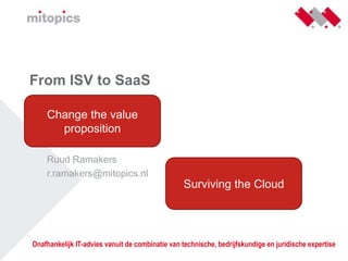 From ISV to SaaS &lt;&lt; &lt;&lt;datum&gt;&gt; Ruud Ramakers r.ramakers@mitopics.nl Change the value proposition Surviving the Cloud 