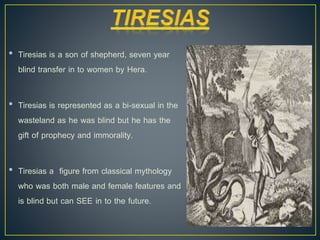 • Tiresias is a son of shepherd, seven year
blind transfer in to women by Hera.
• Tiresias is represented as a bi-sexual in the
wasteland as he was blind but he has the
gift of prophecy and immorality.
• Tiresias a figure from classical mythology
who was both male and female features and
is blind but can SEE in to the future.
 