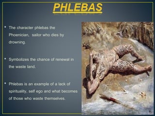 • The character phlebas the
Phoenician, sailor who dies by
drowning.
• Symbolizes the chance of renewal in
the waste land.
• Phlebas is an example of a lack of
spirituality, self ego and what becomes
of those who waste themselves.
 
