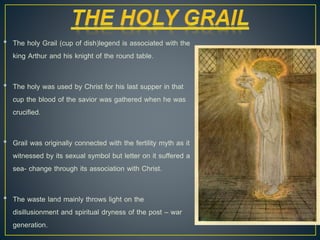 • The holy Grail (cup of dish)legend is associated with the
king Arthur and his knight of the round table.
• The holy was used by Christ for his last supper in that
cup the blood of the savior was gathered when he was
crucified.
• Grail was originally connected with the fertility myth as it
witnessed by its sexual symbol but letter on it suffered a
sea- change through its association with Christ.
• The waste land mainly throws light on the
disillusionment and spiritual dryness of the post – war
generation.
 