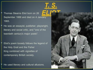 • Thomas Stearns Eliot born on 26
September 1888 and died on 4 January
1965.
• He was an essayist, publisher, playwright,
literary and social critic, and "one of the
twentieth century's major poets".
• Eliot's poem loosely follows the legend of
the Holy Grail and the Fisher
King combined with vignettes of
contemporary British society.
• He used literary and cultural allusions.
T. S.
ELIOT
 